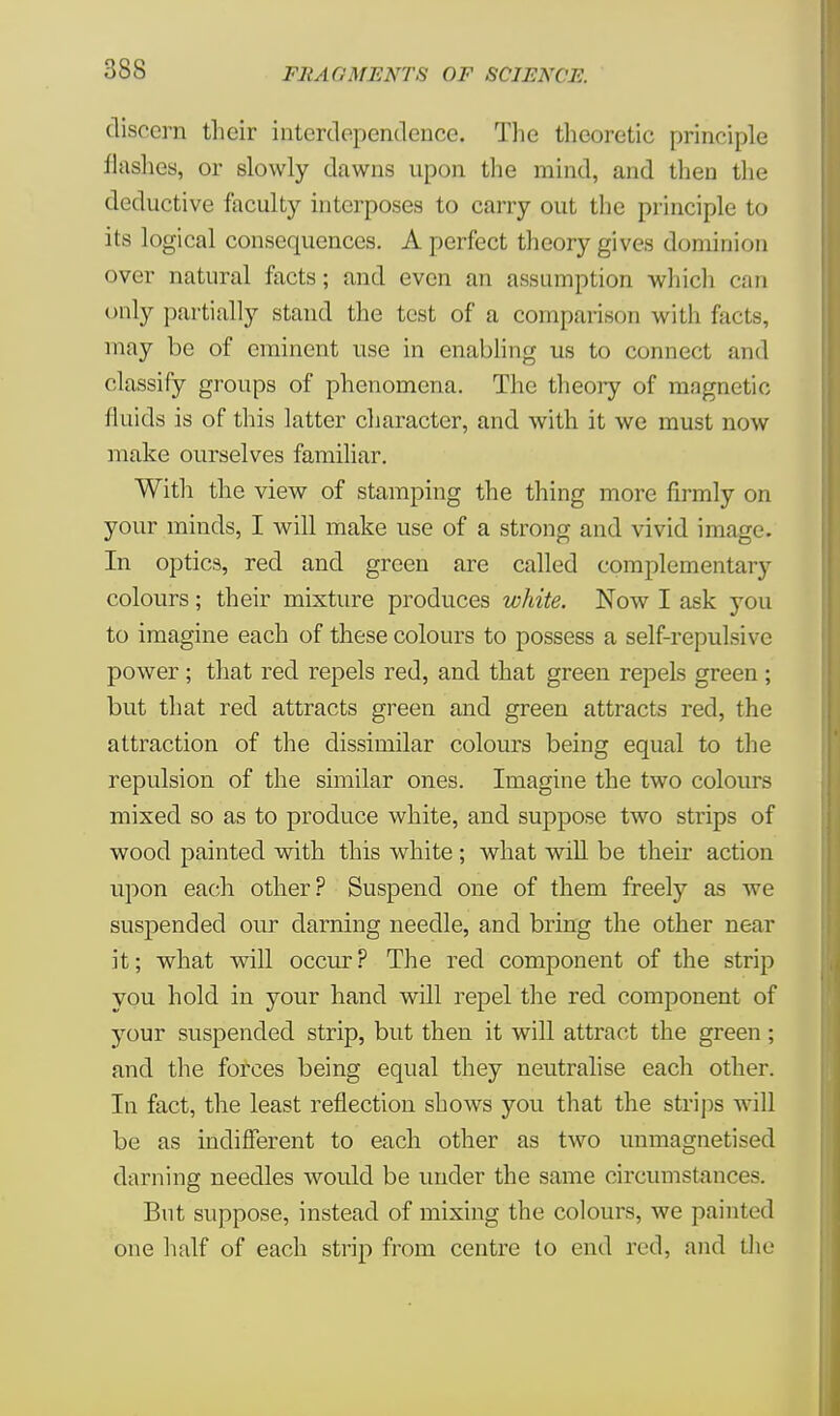 discern their interdependence. The theoretic principle flashes, or slowly dawns upon the mind, and then the deductive faculty interposes to carry out the principle to its logical consequences. A perfect theory gives dominion over natural facts; and even an assumption which can only partially stand the test of a comparison with facts, may be of eminent use in enabling us to connect and classify groups of phenomena. The theory of magnetic fluids is of this latter character, and with it we must now make ourselves familiar. With the view of stamping the thing more firmly on your minds, I will make use of a strong and vivid image. In optics, red and green are called complementary colours; their mixture produces white. Now I ask you to imagine each of these colours to possess a self-repulsive power; that red repels red, and that green repels green; but that red attracts green and green attracts red, the attraction of the dissimilar colours being equal to the repulsion of the similar ones. Imagine the two colours mixed so as to produce white, and suppose two strips of wood painted with this white ; what will be their action upon each other? Suspend one of them freely as we suspended our darning needle, and bring the other near it; what will occur? The red component of the strip you hold in your hand will repel the red component of your suspended strip, but then it will attract the green ; and the forces being equal they neutralise each other. In fact, the least reflection shows you that the strips will be as indifferent to each other as two unmagnetised darning needles would be under the same circumstances. But suppose, instead of mixing the colours, we painted one half of each strip from centre to end red, and the