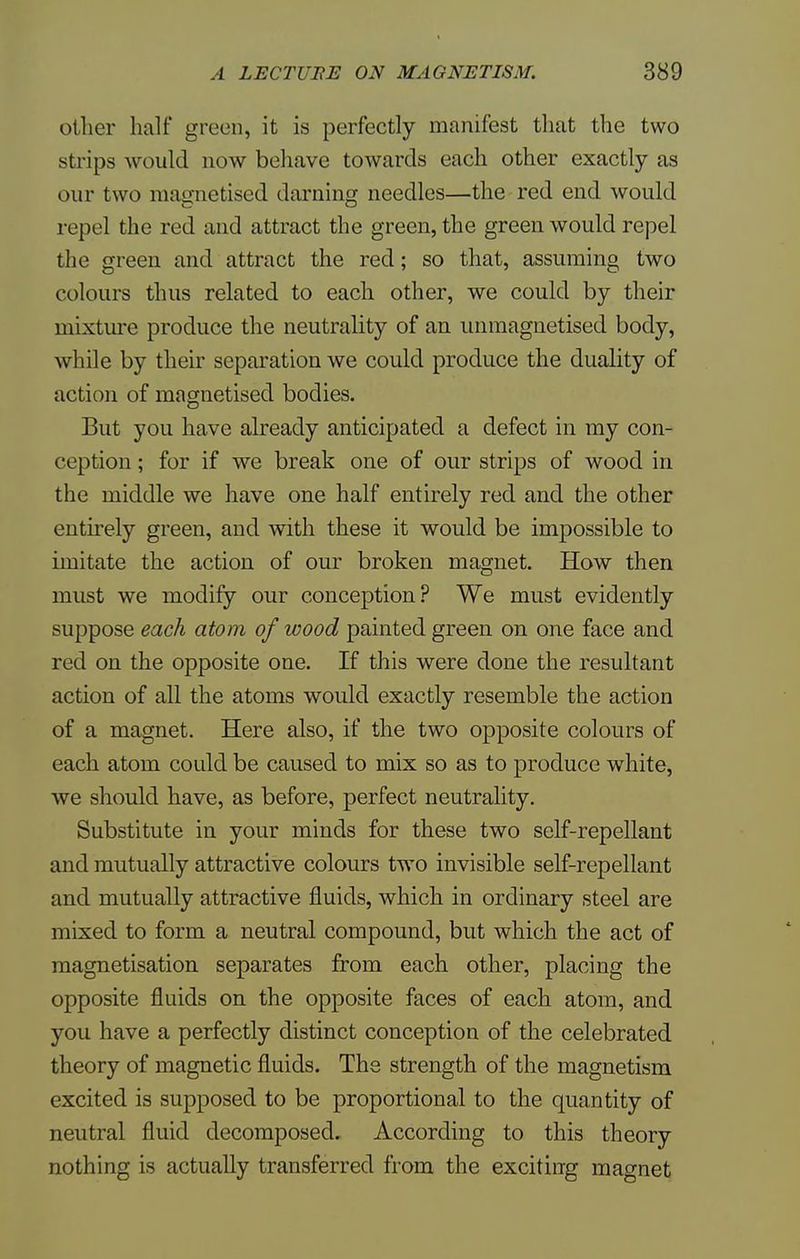 oilier half green, it is perfectly manifest that the two sh ips would now behave towards each other exactly as our two niaunetised darning needles—the red end would repel the red and attract the green, the green would repel the green and attract the red; so that, assuming two colours thus related to each other, we could by their mixture produce the neutrality of an unmagnetised body, while by their separation we could produce the duality of action of magnetised bodies. But you have already anticipated a defect in my con- ception ; for if we break one of our strips of wood in the middle we have one half entirely red and the other entirely green, and with these it would be impossible to imitate the action of our broken magnet. How then must we modify our conception? We must evidently suppose each atom of wood painted green on one face and red on the opposite one. If this were done the resultant action of all the atoms would exactly resemble the action of a magnet. Here also, if the two opposite colours of each atom could be caused to mix so as to produce white, we should have, as before, perfect neutrality. Substitute in your minds for these two self-repellant and mutually attractive colours two invisible self-repellant and mutually attractive fluids, which in ordinary steel are mixed to form a neutral compound, but which the act of magnetisation separates from each other, placing the opposite fluids on the opposite faces of each atom, and you have a perfectly distinct conception of the celebrated theory of magnetic fluids. The strength of the magnetism excited is supposed to be proportional to the quantity of neutral fluid decomposed. According to this theory nothing is actually transferred from the exciting magnet