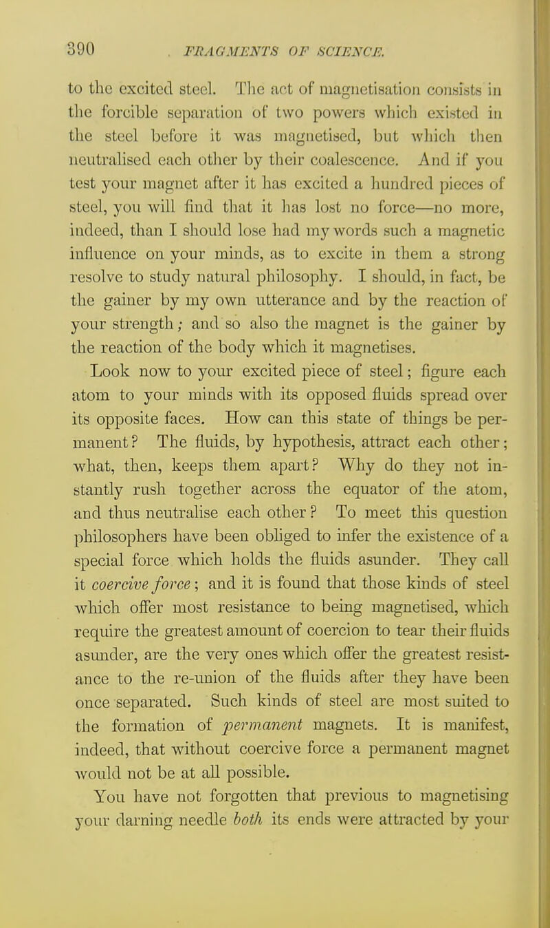 to the excited steel. The act of magnetisation consists in the forcible separation of two powers which existed in the steel before it was magnetised, but which then neutralised each other by their coalescence. And if you test your magnet after it has excited a hundred pieces of steel, you will find that it has lost no force—no more, indeed, than I should lose had my words such a magnetic influence on your minds, as to excite in them a strong resolve to study natural philosophy. I should, in fact, be the gainer by my own utterance and by the reaction of your strength; and so also the magnet is the gainer by the reaction of the body which it magnetises. Look now to your excited piece of steel; figure each atom to your minds with its opposed fluids spread over its opposite faces. How can this state of things be per- manent ? The fluids, by hypothesis, attract each other; what, then, keeps them apart? Why do they not in- stantly rush together across the equator of the atom, and thus neutralise each other ? To meet this question philosophers have been obliged to infer the existence of a special force which holds the fluids asunder. They call it coercive force; and it is found that those kinds of steel which offer most resistance to being magnetised, which require the greatest amount of coercion to tear their fluids asimder, are the very ones which offer the greatest resist- ance to the re-union of the fluids after they have been once separated. Such kinds of steel are most suited to the formation of permanent magnets. It is manifest, indeed, that without coercive force a permanent magnet ■would not be at all possible. You have not forgotten that previous to magnetising your darning needle both its ends were attracted by your