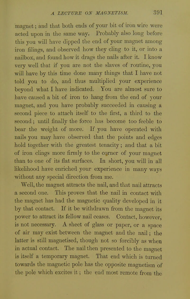 magnet; and that both ends of your bit of iron wire were acted upon in the same way. Probably also long before this you will have dipped the end of your magnet among iron filings, and observed how they cling to it, or into a nailbox, and found how it drags the nails after it. I know very well that if you are not the slaves of routine, you will have by this time done many things that I have not told you to do, and thus multiplied your experience beyond what I have indicated. You are almost sure to have caused a bit of iron to hang from the end of your magnet, and you have probably succeeded in causing a second piece to attach itself to the first, a third to the second; until finally the force has become too feeble to bear the weight of more. If you have operated with nails you may have observed that the points and edges hold together with the greatest tenacity; and that a bit of iron clings more firmly to the corner of your magnet than to one of its flat surfaces. In short, you will in all likelihood have enriched your experience in many ways without any special direction from me. Well, the magnet attracts the nail, and that nail attracts a second one. This proves that the nail in contact with the magnet has had the magnetic quality developed in it by that contact. If it be withdrawn from the magnet its power to attract its fellow nail ceases. Contact, however, is not necessary. A sheet of glass or paper, or a space of air may exist between the magnet and the nail; the latter is still magnetised, though not so forcibly as when in actual contact. The nail then presented to the magnet is itself a temporary magnet. That end which is turned towards the magnetic pole has the opposite magnetism of the pole which excites it; the end most remote from the