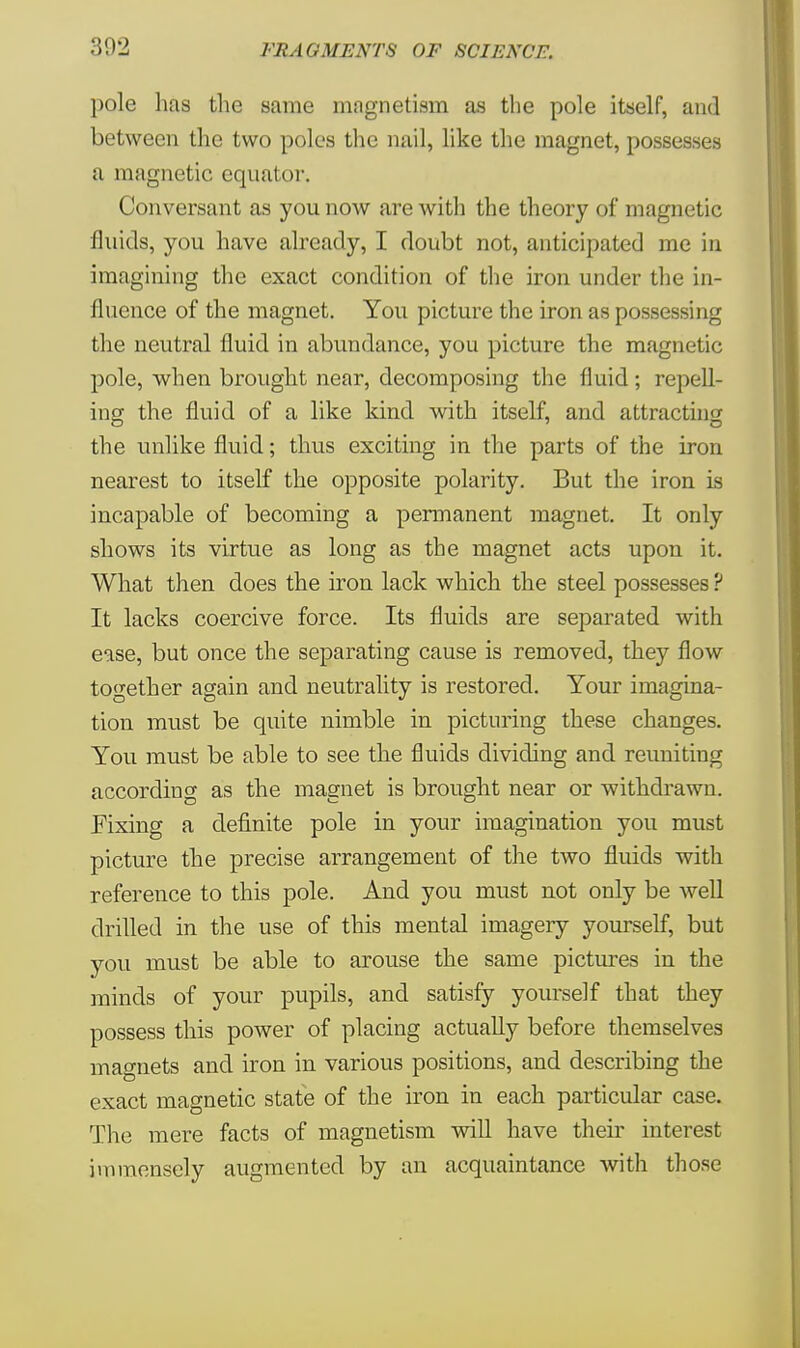 302 pole has the same magnetism as the pole itself, and between the two poles the nail, like the magnet, possesses a magnetic equator. Conversant as you now are with the theory of magnetic fluids, you have already, I doubt not, anticipated me in imagining the exact condition of the iron under the in- fluence of the magnet. You picture the iron as possessing the neutral fluid in abundance, you picture the magnetic pole, when brought near, decomposing the fluid; repell- ing the fluid of a like kind with itself, and attracting the unlike fluid; thus exciting in the parts of the iron nearest to itself the opposite polarity. But the iron is incapable of becoming a permanent magnet. It only shows its virtue as long as the magnet acts upon it. What then does the iron lack which the steel possesses ? It lacks coercive force. Its fluids are separated with ease, but once the separating cause is removed, they flow together again and neutrality is restored. Your imagina- tion must be quite nimble in picturing these changes. You must be able to see the fluids dividing and reuniting according as the magnet is brought near or withdrawn. Fixing a definite pole in your imagination you must picture the precise arrangement of the two fluids with reference to this pole. And you must not only be well drilled in the use of this mental imagery yourself, but you must be able to arouse the same pictures in the minds of your pupils, and satisfy yourself that they possess this power of placing actually before themselves magnets and iron in various positions, and describing the exact magnetic state of the iron in each particular case. The mere facts of magnetism will have their interest immensely augmented by an acquaintance with those