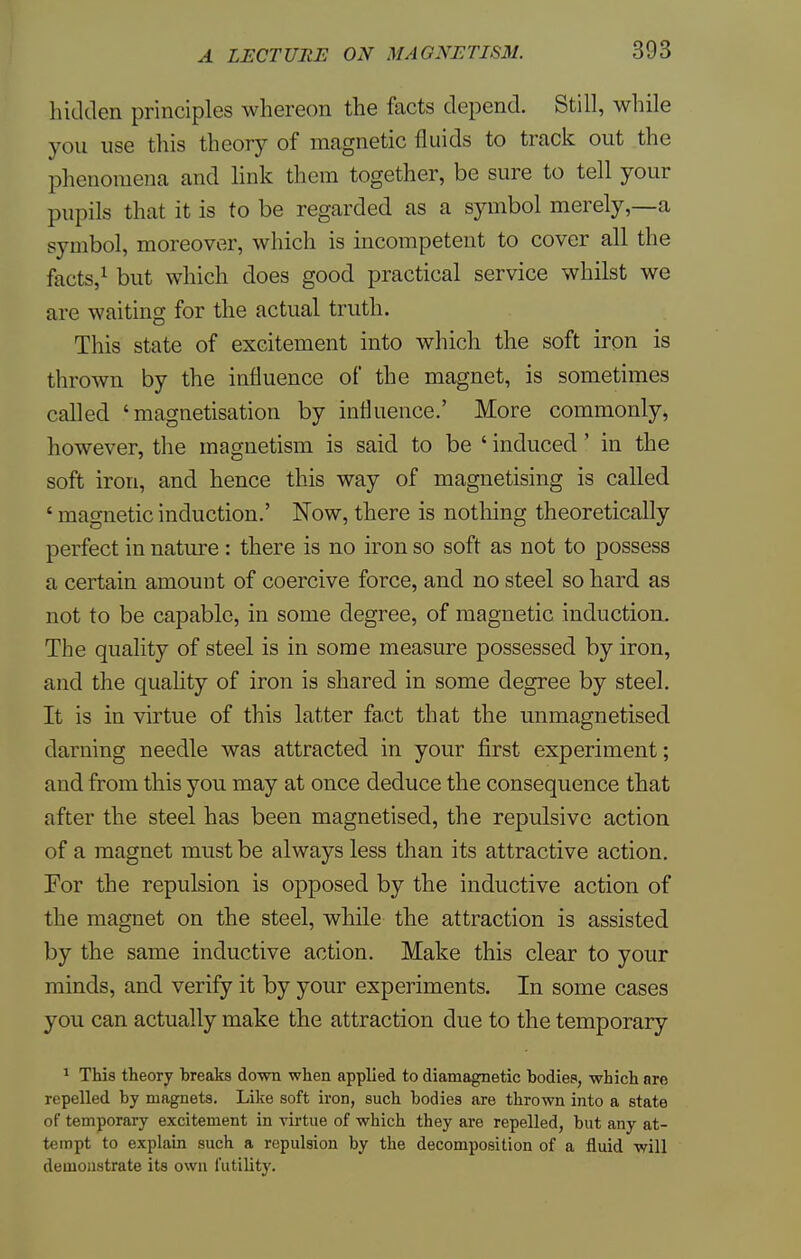 hidden principles whereon the facts depend. Still, while you use this theory of magnetic fluids to track out the phenomena and link them together, be sure to tell your pupils that it is to be regarded as a symbol merely,—a symbol, moreover, which is incompetent to cover all the facts,1 but which does good practical service whilst we are waiting for the actual truth. This state of excitement into which the soft iron is thrown by the influence of the magnet, is sometimes called 'magnetisation by influence.' More commonly, however, the magnetism is said to be ' induced' in the soft iron, and hence this way of magnetising is called ' magnetic induction.' Now, there is nothing theoretically perfect in nature : there is no iron so soft as not to possess a certain amount of coercive force, and no steel so hard as not to be capable, in some degree, of magnetic induction. The quality of steel is in some measure possessed by iron, and the quality of iron is shared in some degree by steel. It is in virtue of this latter fact that the unmagnetised darning needle was attracted in your first experiment; and from this you may at once deduce the consequence that after the steel has been magnetised, the repulsive action of a magnet must be always less than its attractive action. For the repulsion is opposed by the inductive action of the magnet on the steel, while the attraction is assisted by the same inductive action. Make this clear to your minds, and verify it by your experiments. In some cases you can actually make the attraction due to the temporary 1 This theory breaks down when applied to diamagnetic bodies, which are repelled by magnets. Like soft iron, such bodies are thrown into a state of temporary excitement in virtue of which they are repelled, but any at- tempt to explain such a repulsion by the decomposition of a fluid will demonstrate its own futility.
