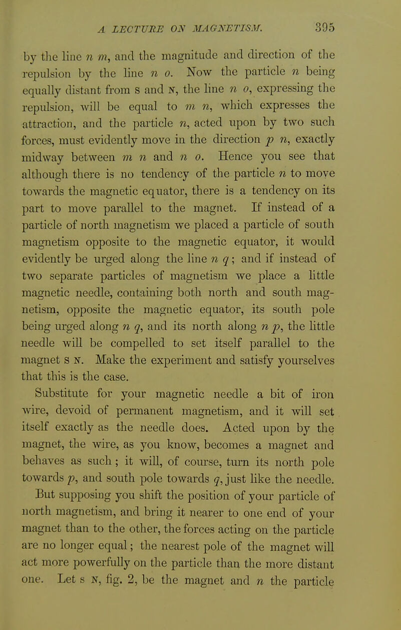 by the line n m, and the magnitude and direction of the repulsion by the line n o. Now the particle n being equally distant from s and N, the line n 0, expressing the repulsion, will be equal to m n, which expresses the attraction, and the particle n, acted upon by two such forces, must evidently move in the direction p n, exactly midway between m n and n o. Hence you see that although there is no tendency of the particle n to move towards the magnetic equator, there is a tendency on its part to move parallel to the magnet. If instead of a particle of north magnetism we placed a particle of south magnetism opposite to the magnetic equator, it would evidently be urged along the line n q; and if instead of two separate particles of magnetism we place a little magnetic needle, containing both north and south mag- netism, opposite the magnetic equator, its south pole being urged along n q, and its north along n p, the little needle will be compelled to set itself parallel to the magnet s n. Make the experiment and satisfy yourselves that this is the case. Substitute for your magnetic needle a bit of iron wire, devoid of permanent magnetism, and it will set itself exactly as the needle does. Acted upon by the magnet, the wire, as you know, becomes a magnet and behaves as such ; it will, of course, turn its north pole towards p, and south pole towards q, just like the needle. But supposing you shift the position of your particle of north magnetism, and bring it nearer to one end of your magnet than to the other, the forces acting on the particle are no longer equal; the nearest pole of the magnet will act more powerfully on the particle than the more distant one. Let s N, fig. 2, be the magnet and n the particle