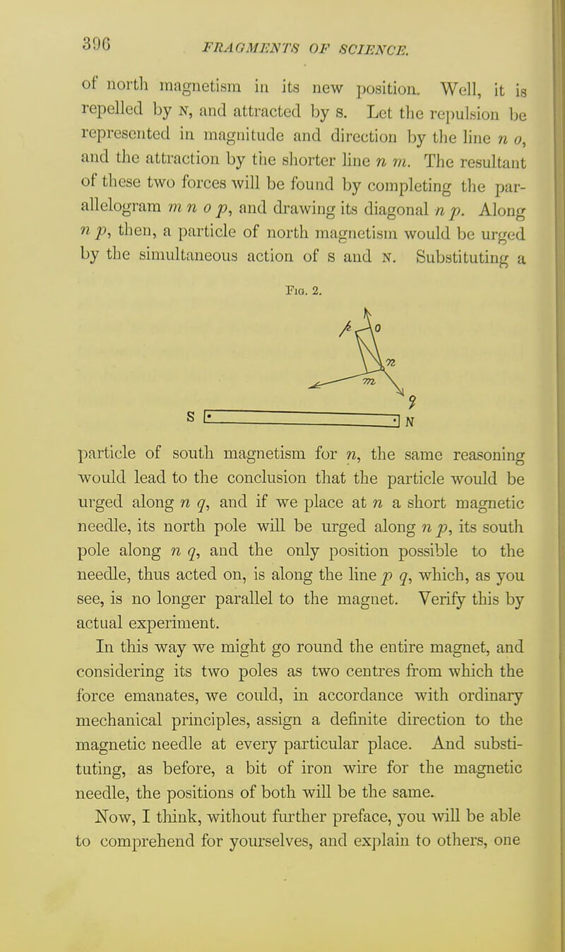 300 of north magnetism in its new position. Well, it is repelled by n, and attracted by s. Let the repulsion be represented in magnitude and direction by the line n 0, and the attraction by the shorter line n m. The resultant of these two forces will be found by completing the par- allelogram mn 0 p, and drawing its diagonal n p. Along n p, then, a particle of north magnetism would be urged by the simultaneous action of s and n. Substituting a Fio. 2. particle of south magnetism for n, the same reasoning would lead to the conclusion that the particle would be urged along n q, and if we place at n a short magnetic needle, its north pole will be urged along n p, its south pole along n q, and the only position possible to the needle, thus acted on, is along the line p q, which, as you see, is no longer parallel to the magnet. Verify this by actual experiment. In this way we might go round the entire magnet, and considering its two poles as two centres from which the force emanates, we could, in accordance with ordinary mechanical principles, assign a definite direction to the magnetic needle at every particular place. And substi- tuting, as before, a bit of iron wire for the magnetic needle, the positions of both will be the same. Now, I think, without further preface, you will be able to comprehend for yourselves, and explain to others, one