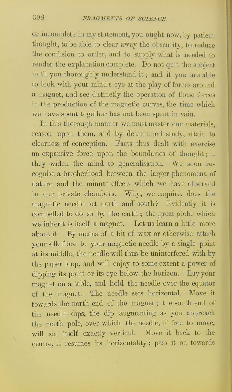 or incomplete in my statement, you ought now, by patient thought, to be able to clear away the obscurity, to reduce the confusion to order, and to supply what is needed to render the explanation complete. Do not quit the subject until you thoroughly understand it; and if you are able to look with your mind's eye at the play of forces around a magnet, and sec distinctly the operation of those forces in the production of the magnetic curves, the lime which we have spent together has not been spent in vain. In this thorough manner we must master our materials, reason upon them, and by determined study, attain to clearness of conception. Facts thus dealt with exercise an expansive force upon the boundaries of thought;— they widen the mind to generalisation. We soon re- cognise a brotherhood between the larger phenomena of nature and the minute effects which we have observed in our private chambers. Why, we enquire, does the magnetic needle set north and south? Evidently it is compelled to do so by the earth ; the great globe which we inherit is itself a magnet. Let us learn a little more about it. By means of a bit of wax or otherwise attach your silk fibre to your magnetic needle by a single point at its middle, the needle will thus be uninterfered with by the paper loop, and will enjoy to some extent a power of dipping its point or its eye below the horizon. Lay your magnet on a table, and hold the needle over the equator of the magnet. The needle sets horizontal. Move it towards the north end of the magnet; the south end of the needle dips, the dip augmenting as you approach the north pole, over which the needle, if free to move, will set itself exactly vertical. Move it back to the centre, it resumes its horizontally; pass it on towards