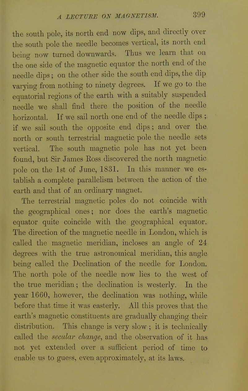 the south pole, its north end now dips, and directly over the south pole the needle becomes vertical, its north end being now turned downwards. Thus we learn that on the one side of the magnetic equator the north end of the needle dips; on the other side the south end dips, the dip varying from nothing to ninety degrees. If we go to the equatorial regions of the earth with a suitably suspended needle we shall find there the position of the needle horizontal. If we sail north one end of the needle dips ; if we sail south the opposite end dips ; and over the north or south terrestrial magnetic pole the needle sets vertical. The south magnetic pole has not yet been found, but Sir James Eoss discovered the north magnetic pole on the 1st of June, 1831. In this manner we es- tablish a complete parallelism between the action of the earth and that of an ordinary magnet. The terrestrial magnetic poles do not coincide with the geographical ones; nor does the earth's magnetic equator quite coincide with the geographical equator. The direction of the magnetic needle in London, which is called the magnetic meridian, incloses an angle of 24 degrees with the true astronomical meridian, this angle being called the Declination of the needle for London. The north pole of the needle now lies to the west of the true meridian; the declination is westerly. In the year 1660, however, the declination was nothing, while before that time it was easterly. All this proves that the earth's magnetic constituents are gradually changing their distribution. This change is very slow ; it is technically called the secular change, and the observation of it has not yet extended over a sufficient period of time to enable us to guess, even approximately, at its laws.