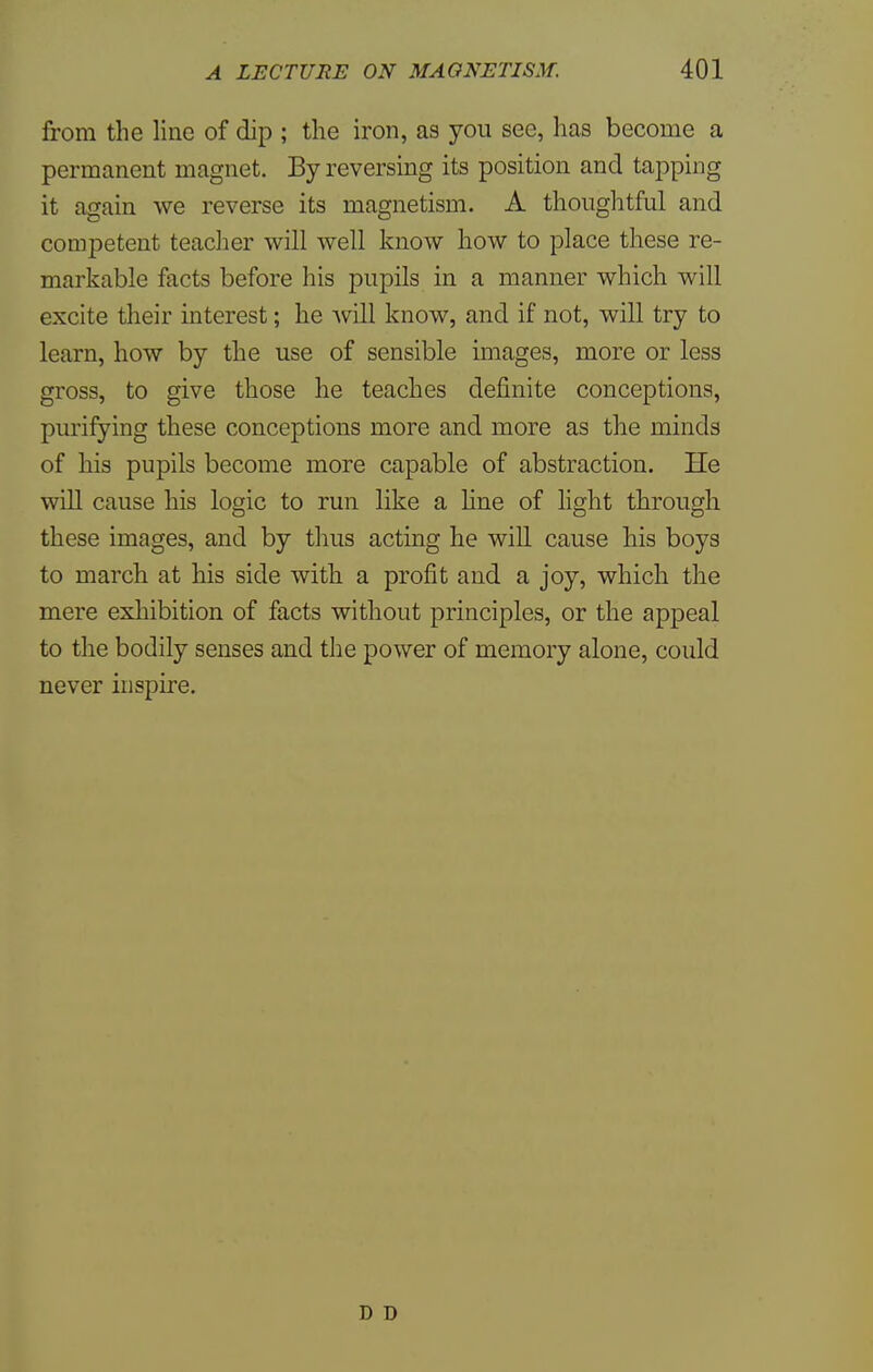 from the line of dip ; the iron, as you see, has become a permanent magnet. By reversing its position and tapping it again we reverse its magnetism. A thoughtful and competent teacher will well know how to place these re- markable facts before his pupils in a manner which will excite their interest; he will know, and if not, will try to learn, how by the use of sensible images, more or less gross, to give those he teaches definite conceptions, purifying these conceptions more and more as the minds of his pupils become more capable of abstraction. He will cause his logic to run like a line of light through these images, and by thus acting he will cause his boys to march at his side with a profit and a joy, which the mere exhibition of facts without principles, or the appeal to the bodily senses and the power of memory alone, could never inspire. D D