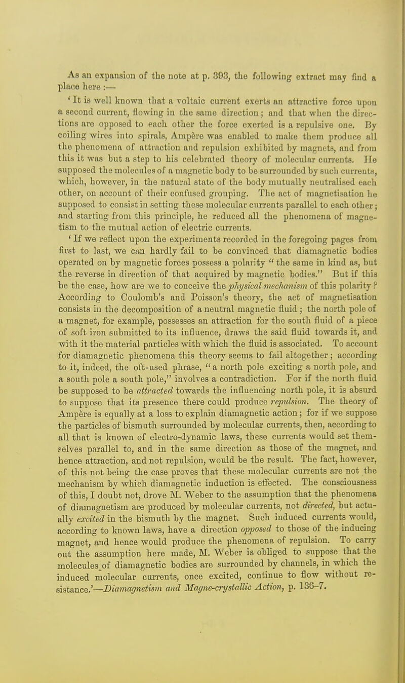 As an expansion of the note at p. 393, the following extract may find a plane hero :— ' It is well known that a voltaic current exerts an attractive force upon a second current, flowing in the same direction ; and that when the direc- tions are opposed to each other the force exerted is a repulsive one. By coiling wires into spirals, Ampere was enabled to make them produce all the phenomena of attraction and repulsion exhibited by magnets, and from this it was but a step to his celebrated theory of molecular currents. He supposed the molecules of a magnetic body to be surrounded by such currents, which, however, in the natural state of the body mutually neutralised each other, on account of their confused grouping. The act of magnetisation he supposed to consist in setting these molecular currents parallel to each other; and starting from this principle, he reduced all the phenomena of magne- tism to the mutual action of electric currents. ' If we reflect upon the experiments recorded in the foregoing pages from first to last, we can hardly fail to be convinced that diamagnetic bodies operated on by magnetic forces possess a polarity the same in kind as, but the reverse in direction of that acquired by magnetic bodies. But if this be the case, how are we to conceive the physical mechanism of this polarity ? According to Coulomb's and Poisson's theory, the act of magnetisation consists in the decomposition of a neutral magnetic fluid ; the north pole of a magnet, for example, possesses an attraction for the south fluid of a piece of soft iron submitted to its influence, draws the said fluid towards it, and with it the material particles with which the fluid is associated. To account for diamagnetic phenomena this theory seems to fail altogether; according to it, indeed, the oft-used phrase, a north pole exciting a north pole, and a south pole a south pole, involves a contradiction. For if the north fluid be supposed to be attracted towards the influencing north pole, it is absurd to suppose that its presence there could produce repulsion. The theory of Ampere is equally at a loss to explain diamagnetic action; for if we suppose the particles of bismuth surrounded by molecular currents, then, according to all that is known of electro-dynamic laws, these currents would set them- selves parallel to, and in the same direction as those of the magnet, and hence attraction, and not repulsion, would be the result. The fact, however, of this not being the case proves that these molecular currents are not the mechanism by which diamagnetic induction is effected. The consciousness of this, I doubt not, drove M. Weber to the assumption that the phenomena of diamagnetism are produced by molecular currents, not directed, but actu- ally excited in the bismuth by the magnet. Such induced currents would, according to known laws, have a direction opposed to those of the inducing magnet, and hence would produce the phenomena of repulsion. To carry out the assumption here made, M. Weber is obliged to suppose that the molecules.of diamagnetic bodies are surrounded by channels, in which the induced molecular currents, once excited, continue to flow without re- sistance.'—Diamagnetism and Magne-crystallic Action, p. 136-7.