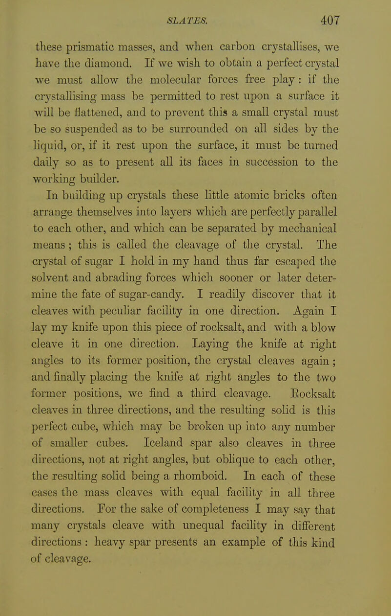 these prismatic masses, and when carbon crystallises, we have the diamond. If we wish to obtain a perfect crystal we must allow the molecular forces free play: if the crystallising mass be permitted to rest upon a surface it will be flattened, and to prevent this a small crystal must be so suspended as to be surrounded on all sides by the liquid, or, if it rest upon the surface, it must be turned daily so as to present all its faces in succession to the working builder. In building up crystals these little atomic bricks often arrange themselves into layers which are perfectly parallel to each other, and which can be separated by mechanical means ; this is called the cleavage of the crystal. The crystal of sugar I hold in my hand thus far escaped the solvent and abrading forces which sooner or later deter- mine the fate of sugar-candy. I readily discover that it cleaves with peculiar facility in one direction. Again I lay my knife upon this piece of rocksalt, and with a blow cleave it in one direction. Laying the knife at right angles to its former position, the crystal cleaves again; and finally placing the knife at right angles to the two former positions, we find a third cleavage. Eocksalt cleaves in three directions, and the resulting solid is this perfect cube, which may be broken up into any number of smaller cubes. Iceland spar also cleaves in three directions, not at right angles, but oblique to each other, the resulting solid being a rhomboid. In each of these cases the mass cleaves with equal facility in all three directions. For the sake of completeness I may say that many crystals cleave with unequal facility in different directions : heavy spar presents an example of this kind of cleavage.