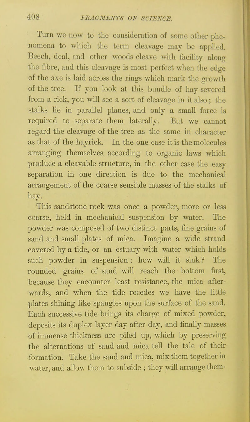 Turn we now to the consideration of some other phe- nomena to which the term cleavage may be applied. Beech, deal, and other woods cleave with facility along the fibre, and this cleavage is most perfect when the edge of the axe is laid across the rings which mark the growth of the tree. If you look at this bundle of hay severed from a rick, you will see a sort of cleavage in it also ; the stalks lie in parallel planes, and only a small force is required to separate them laterally. But we cannot regard the cleavage of the tree as the same in character as that of the hayrick. In the one case it is the molecules arranging themselves according to organic laws which produce a cleavable structure, in the other case the easy separation in one direction is due to the mechanical arrangement of the coarse sensible masses of the stalks of hay. This sandstone rock was once a powder, more or less coarse, held in mechanical suspension by water. The powder was composed of two distinct parts, fine grains of sand and small plates of mica. Imagine a wide strand covered by a tide, or an estuary with water which holds such powder in suspension: how will it sink ? The rounded grains of sand will reach the bottom first, because they encounter least resistance, the mica after- wards, and when the tide recedes we have the little plates shining like spangles upon the surface of the sand. Each successive tide brings its charge of mixed powder, deposits its duplex layer day after day, and finally masses of immense thickness are piled up, which by preserving the alternations of sand and mica tell the tale of their formation. Take the sand and mica, mix them together in water, and allow them to subside ; they will arrange them-