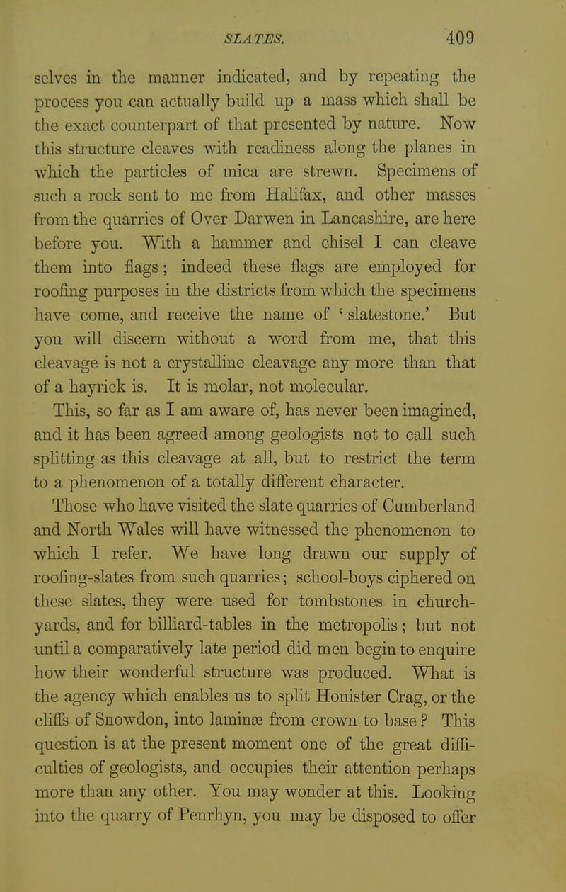 selves in the manner indicated, and by repeating the process you can actually build up a mass which shall be the exact counterpart of that presented by nature. Now this structure cleaves with readiness along the planes in which the particles of mica are strewn. Specimens of such a rock sent to me from Halifax, and other masses from the quarries of Over Darwen in Lancashire, are here before you. With a hammer and chisel I can cleave them into flags; indeed these flags are employed for roofing purposes iu the districts from which the specimens have come, and receive the name of ' slatestone.' But you will discern without a word from me, that this cleavage is not a crystalline cleavage any more than that of a hayrick is. It is molar, not molecular. This, so far as I am aware of, has never been imagined, and it has been agreed among geologists not to call such splitting as this cleavage at all, but to restrict the term to a phenomenon of a totally different character. Those who have visited the slate quarries of Cumberland and North Wales will have witnessed the phenomenon to which I refer. We have long drawn our supply of roofing-slates from such quarries; school-boys ciphered on these slates, they were used for tombstones in church- yards, and for billiard-tables in the metropolis; but not until a comparatively late period did men begin to enquire how their wonderful structure was produced. What is the agency which enables us to split Honister Crag, or the cliffs of Snowdon, into laminss from crown to base ? This question is at the present moment one of the great diffi- culties of geologists, and occupies their attention perhaps more than any other. You may wonder at this. Looking into the quarry of Penrhyn, you may be disposed to offer