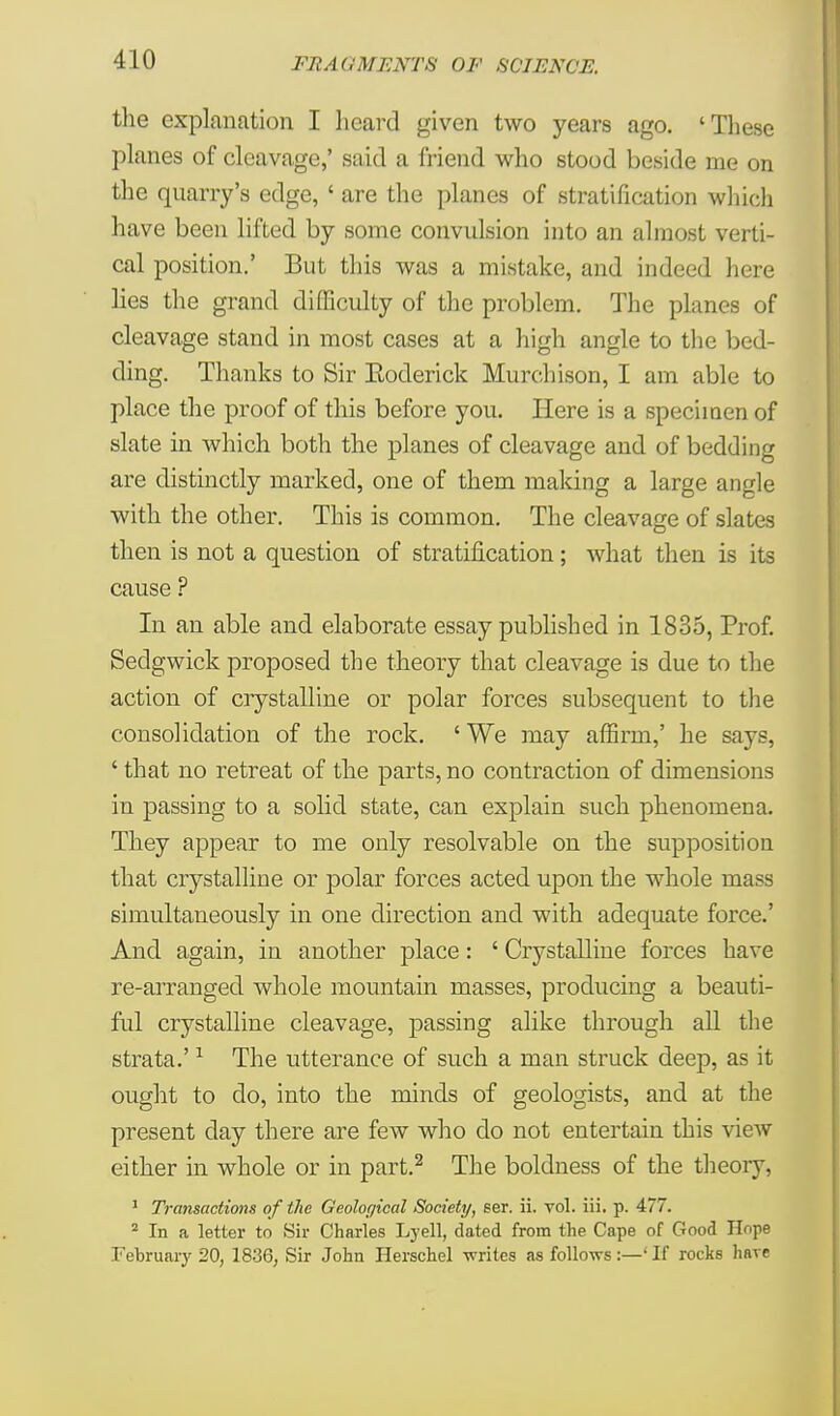 the explanation I heard given two years ago. 'These planes of cleavage,' said a friend who stood beside me on the quarry's edge, ' are the planes of stratification which have been lifted by some convulsion into an almost verti- cal position.' But this was a mistake, and indeed here lies the grand difficulty of the problem. The planes of cleavage stand in most cases at a high angle to the bed- ding. Thanks to Sir Eoderick Murchison, I am able to place the proof of this before you. Here is a specimen of slate in which both the planes of cleavage and of bedding are distinctly marked, one of them making a large angle with the other. This is common. The cleavage of slates then is not a question of stratification; what then is its cause ? In an able and elaborate essay published in 1835, Prof. Sedgwick proposed the theory that cleavage is due to the action of crystalline or polar forces subsequent to the consolidation of the rock. ' We may affirm,' he says, ' that no retreat of the parts, no contraction of dimensions in passing to a solid state, can explain such phenomena. They appear to me only resolvable on the supposition that crystalline or polar forces acted upon the whole mass simultaneously in one direction and with adequate force.' And again, in another place: ' Crystalline forces have re-arranged whole mountain masses, producing a beauti- ful crystalline cleavage, passing alike through all the strata.'1 The utterance of such a man struck deep, as it ought to do, into the minds of geologists, and at the present day there are few who do not entertain this view either in whole or in part.2 The boldness of the theory. 1 Transactions of the Geological Society, ser. ii. vol. iii. p. 477. 2 In a letter to Sir Charles Lyell, dated from the Cape of Good Ilcpe February 20, 1836, Sir John Herschel -writes as follows:—' If rocks hare
