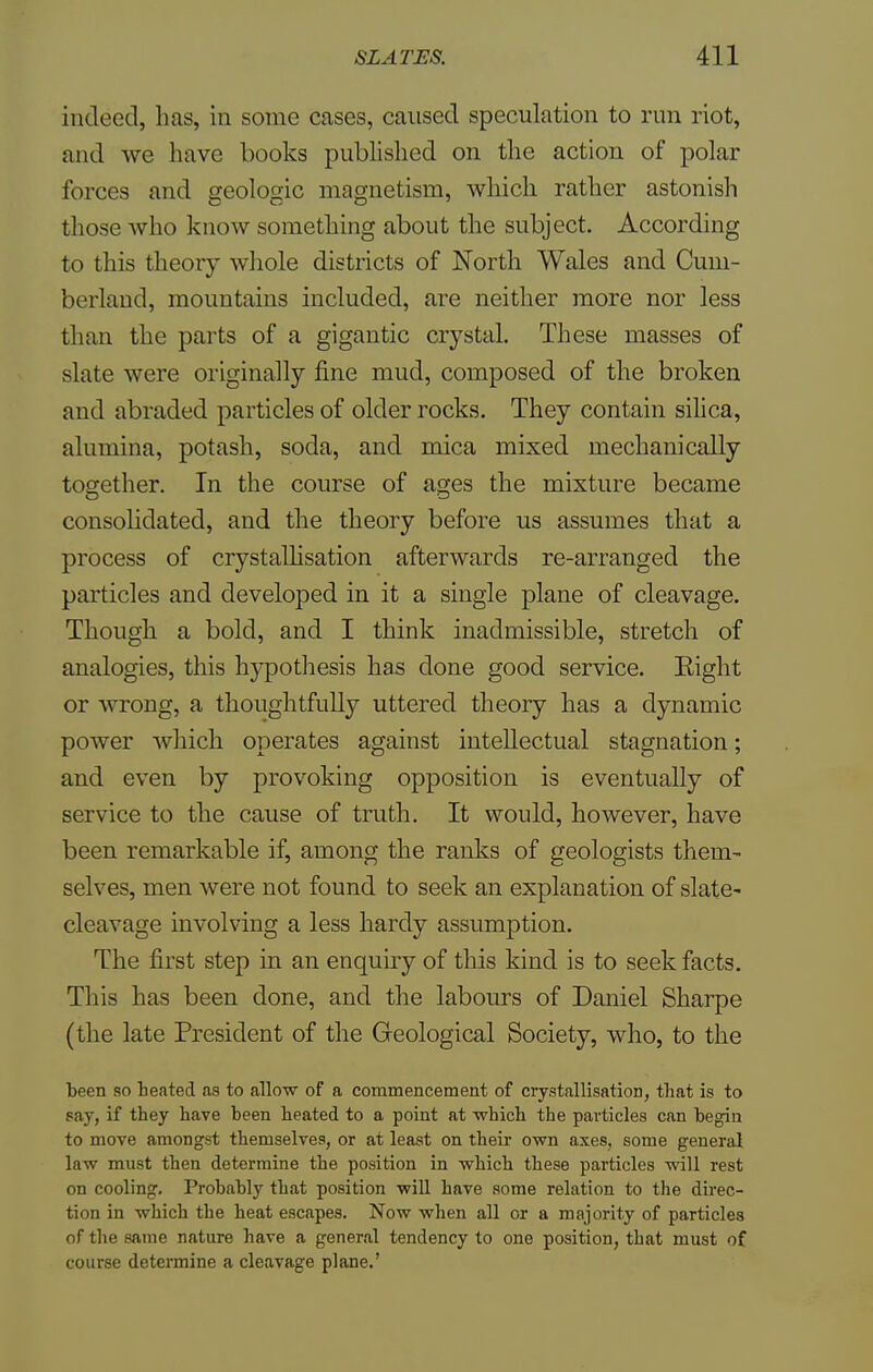 indeed, has, in some cases, caused speculation to run riot, and we have books published on the action of polar forces and geologic magnetism, which rather astonish those who know something about the subject. According to this theory whole districts of North Wales and Cum- berland, mountains included, are neither more nor less than the parts of a gigantic crystal. These masses of slate were originally fine mud, composed of the broken and abraded particles of older rocks. They contain silica, alumina, potash, soda, and mica mixed mechanically together. In the course of ages the mixture became consolidated, and the theory before us assumes that a process of crystallisation afterwards re-arranged the particles and developed in it a single plane of cleavage. Though a bold, and I think inadmissible, stretch of analogies, this hypothesis has clone good service. Eight or wrong, a thoughtfully uttered theory has a dynamic power which operates against intellectual stagnation; and even by provoking opposition is eventually of service to the cause of truth. It would, however, have been remarkable if, among the ranks of geologists them- selves, men were not found to seek an explanation of slate- cleavage involving a less hardy assumption. The first step in an enquiry of this kind is to seek facts. This has been done, and the labours of Daniel Sharpe (the late President of the Geological Society, who, to the been so heated as to allow of a commencement of crystallisation, that is to say, if they have been heated to a point at which the particles can hegin to move amongst themselves, or at least on their own axes, some general law must then determine the position in which these particles will rest on cooling. Probably that position will have some relation to the direc- tion in which the heat escapes. Now when all or a majority of particles of the same nature have a general tendency to one position, that must of course determine a cleavage plane.'