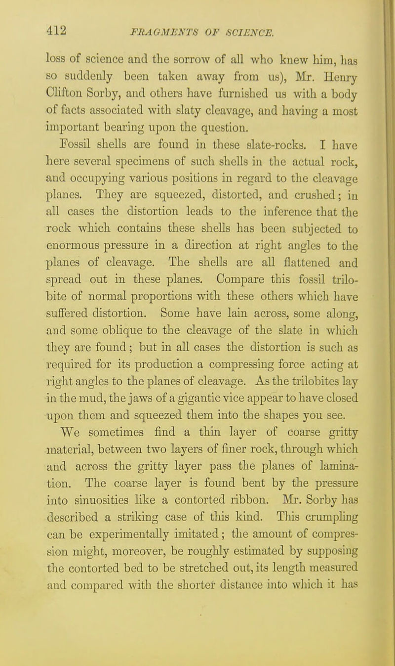loss of science and the sorrow of all who knew him, has so suddenly been taken away from us), Mr. Henry Clifton Sorby, and others have furnished us with a body of facts associated with slaty cleavage, and having a most important bearing upon the question. Eossil shells are found in these slate-rocks. I have here several specimens of such shells in the actual rock, and occupying various positions in regard to the cleavage planes. They are squeezed, distorted, and crushed; in all cases the distortion leads to the inference that the rock which contains these shells has been subjected to enormous pressure in a direction at right angles to the planes of cleavage. The shells are all flattened and spread out in these planes. Compare this fossil trilo- bite of normal proportions with these others which have suffered distortion. Some have lain across, some along, and some oblique to the cleavage of the slate in which they are found; but in all cases the distortion is such as required for its production a compressing force acting at right angles to the planes of cleavage. As the trilobites lay in the mud, the jaws of a gigantic vice appear to have closed upon them and squeezed them into the shapes you see. We sometimes find a thin layer of coarse gritty material, between two layers of liner rock, through which and across the gritty layer pass the planes of lamina- tion. The coarse layer is found bent by the pressure into sinuosities like a contorted ribbon. Mr. Sorby has described a striking case of this kind. This crumpling can be experimentally imitated; the amount of compres- sion might, moreover, be roughly estimated by supposing the contorted bed to be stretched out, its length measured and compared with the shorter distance into which it has