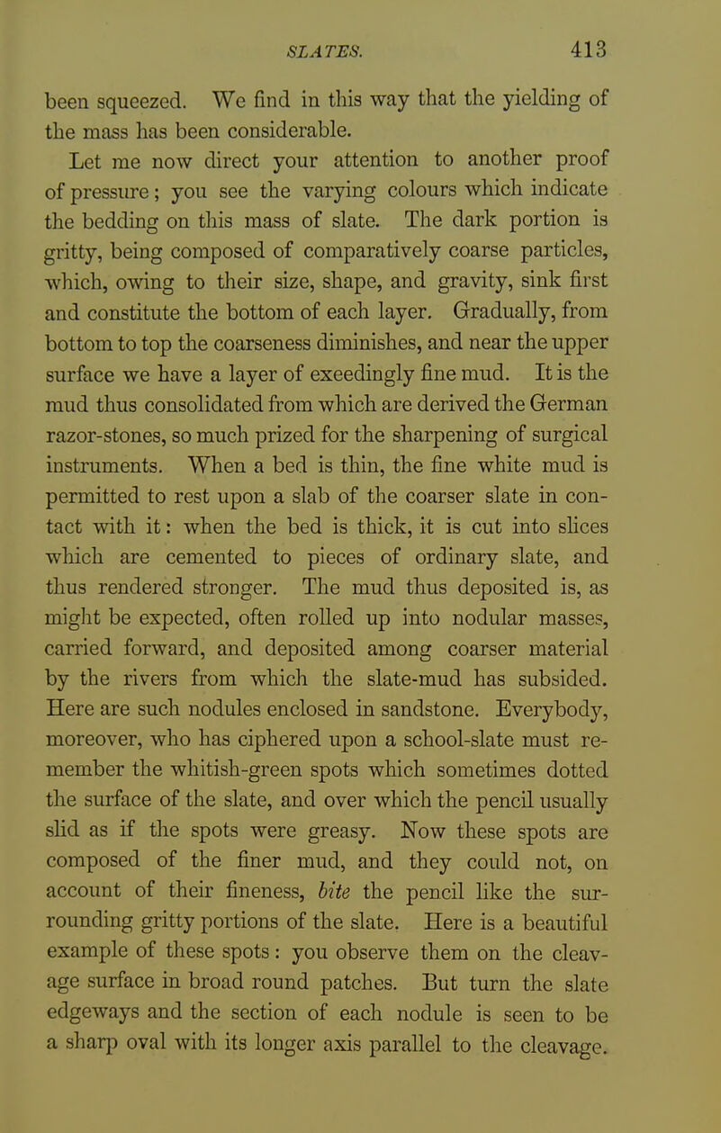 been squeezed. We find in this way that the yielding of the mass has been considerable. Let me now direct your attention to another proof of pressure; you see the varying colours which indicate the bedding on this mass of slate. The dark portion is gritty, being composed of comparatively coarse particles, which, owing to their size, shape, and gravity, sink first and constitute the bottom of each layer. Gradually, from bottom to top the coarseness diminishes, and near the upper surface we have a layer of exeedingly fine mud. It is the mud thus consolidated from which are derived the German razor-stones, so much prized for the sharpening of surgical instruments. When a bed is thin, the fine white mud is permitted to rest upon a slab of the coarser slate in con- tact with it: when the bed is thick, it is cut into slices which are cemented to pieces of ordinary slate, and thus rendered stronger. The mud thus deposited is, as might be expected, often rolled up into nodular masses, carried forward, and deposited among coarser material by the rivers from which the slate-mud has subsided. Here are such nodules enclosed in sandstone. Everybody, moreover, who has ciphered upon a school-slate must re- member the whitish-green spots which sometimes dotted the surface of the slate, and over which the pencil usually slid as if the spots were greasy. Now these spots are composed of the finer mud, and they could not, on account of their fineness, bite the pencil like the sur- rounding gritty portions of the slate. Here is a beautiful example of these spots: you observe them on the cleav- age surface in broad round patches. But turn the slate edgeways and the section of each nodule is seen to be a sharp oval with its longer axis parallel to the cleavage.