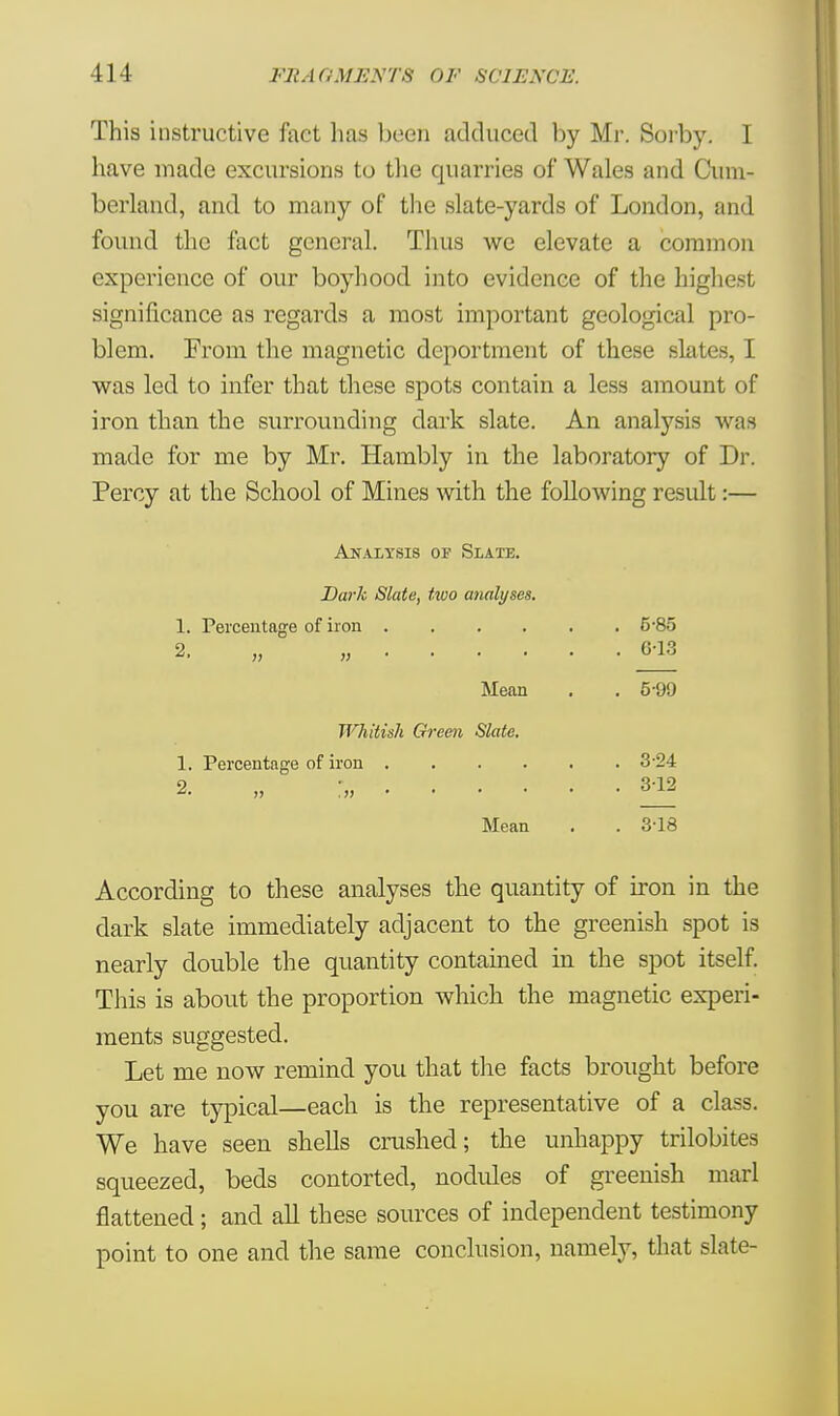 This instructive fact lias been adduced by Mr. Soiby. I have made excursions to the quarries of Wales and Cum- berland, and to many of the slate-yards of London, and found the fact general. Thus we elevate a common experience of our boyhood into evidence of the highest significance as regards a most important geological pro- blem. Prom the magnetic deportment of these slates, I was led to infer that these spots contain a less amount of iron than the surrounding dark slate. An analysis was made for me by Mr. Hambly in the laboratory of Dr. Percy at the School of Mines with the following result:— Analysis of Slate. Dark Slate, two analyses. 1. Percentage of iron .... 2, „ „ Mean Whitish Green Slate. 1. Percentage of iron 3-24 2  ... 312 Mean . . 3-18 According to these analyses the quantity of iron in the dark slate immediately adjacent to the greenish spot is nearly double the quantity contained in the spot itself. This is about the proportion which the magnetic experi- ments suggested. Let me now remind you that the facts brought before you are typical—each is the representative of a class. We have seen shells crushed; the unhappy trilobites squeezed, beds contorted, nodules of greenish marl flattened; and all these sources of independent testimony point to one and the same conclusion, namely, that slate- . 5-85 . 6-13 . 6-99