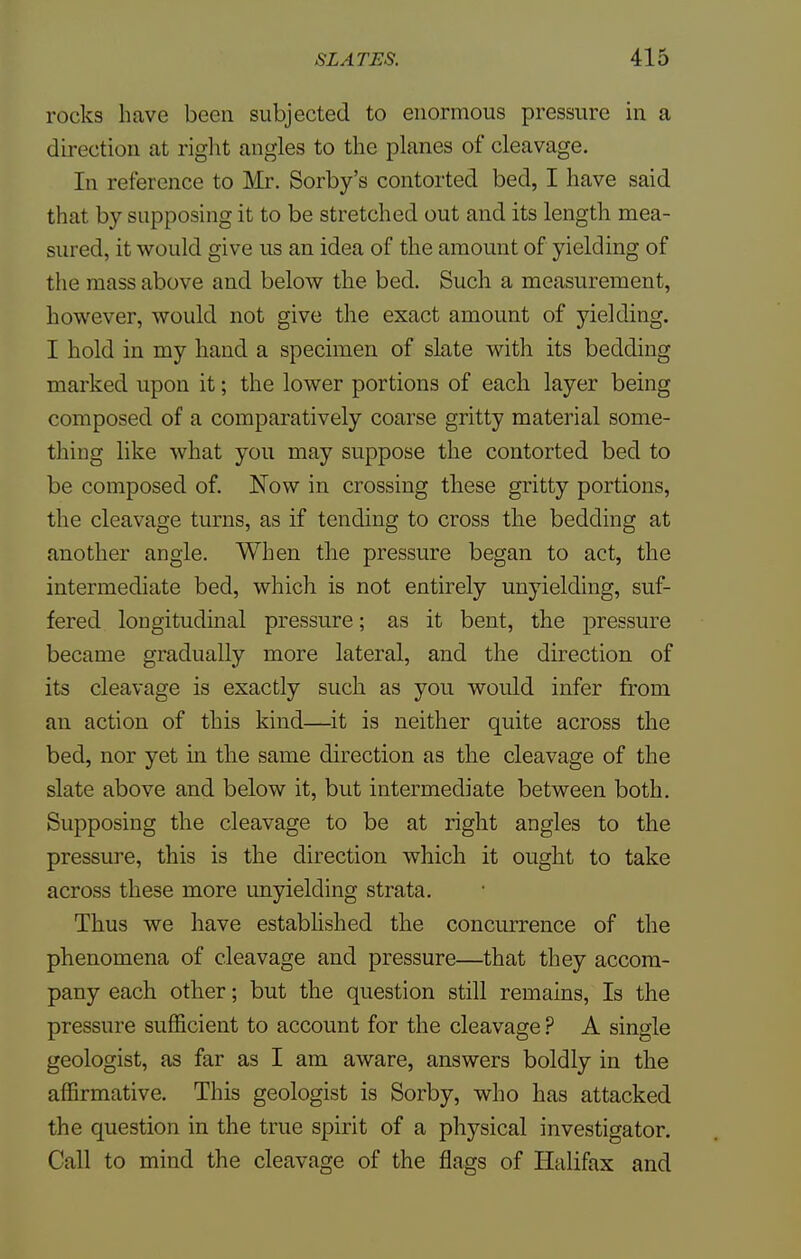 rocks have been subjected to enormous pressure in a direction at right angles to the planes of cleavage. In reference to Mr. Sorby's contorted bed, I have said that by supposing it to be stretched out and its length mea- sured, it would give us an idea of the amount of yielding of the mass above and below the bed. Such a measurement, however, would not give the exact amount of yielding. I hold in my hand a specimen of slate with its bedding marked upon it; the lower portions of each layer being composed of a comparatively coarse gritty material some- thing like what you may suppose the contorted bed to be composed of. Now in crossing these gritty portions, the cleavage turns, as if tending to cross the bedding at another angle. When the pressure began to act, the intermediate bed, which is not entirely unyielding, suf- fered longitudinal pressure; as it bent, the pressure became gradually more lateral, and the direction of its cleavage is exactly such as you would infer from an action of this kind—it is neither quite across the bed, nor yet in the same direction as the cleavage of the slate above and below it, but intermediate between both. Supposing the cleavage to be at right angles to the pressure, this is the direction which it ought to take across these more unyielding strata. Thus we have established the concurrence of the phenomena of cleavage and pressure—that they accom- pany each other; but the question still remains, Is the pressure sufficient to account for the cleavage ? A single geologist, as far as I am aware, answers boldly in the affirmative. This geologist is Sorby, who has attacked the question in the true spirit of a physical investigator. Call to mind the cleavage of the flags of Halifax and