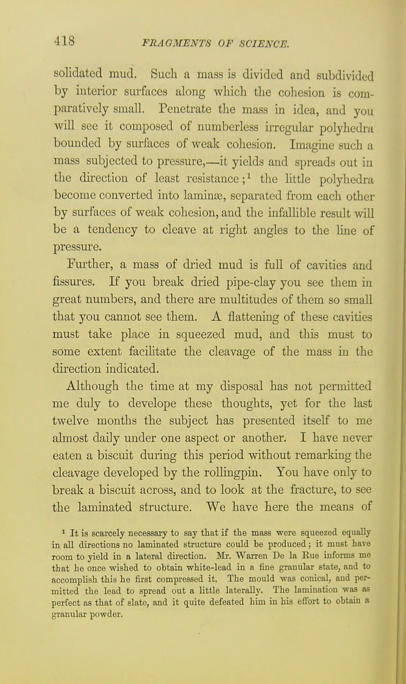 solidated mud. Such a mass is divided and subdivided by interior surfaces along which the cohesion is com- paratively small. Penetrate the mass in idea, and you will see it composed of numberless irregular polyhedra bounded by surfaces of weak cohesion. Imagine such a mass subjected to pressure,—it yields and spreads out in the direction of least resistance;1 the little polyhedra become converted into lamince, separated from each other by surfaces of weak cohesion, and the infallible result will be a tendency to cleave at right angles to the line of pressure. Further, a mass of dried mud is full of cavities and fissures. If you break dried pipe-clay you see thern in great numbers, and there are multitudes of them so small that you cannot see them. A flattening of these cavities must take place in squeezed mud, and this must to some extent facilitate the cleavage of the mass in the direction indicated. Although the time at my disposal has not permitted me duly to develope these thoughts, yet for the last twelve months the subject has presented itself to me almost daily under one aspect or another. I have never eaten a biscuit during this period without remarking the cleavage developed by the rollingpin. You have only to break a biscuit across, and to look at the fracture, to see the laminated structure. We have here the means of 1 It is scarcely necessary to say that if the mass were squeezed equally in all directions no laminated structure could he produced; it must hare room to yield in a lateral direction. Mr. Warren De la Rue informs me that he once wished to ohtain white-lead in a fine granular state, and to accomplish this he first compressed it. The mould was conical, and per- mitted the lead to spread out a little laterally. The lamination was as perfect as that of slate, and it quite defeated him in his effort to ohtain a granular powder.