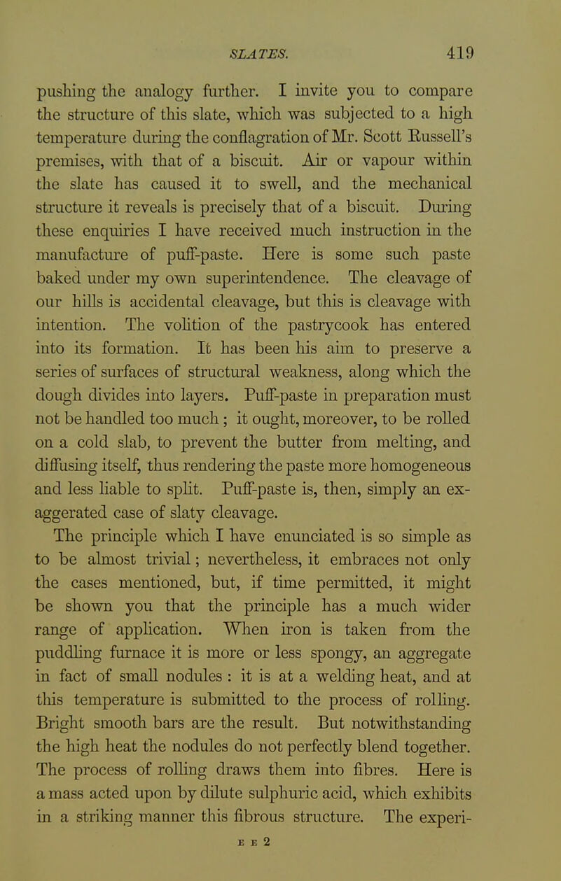 pushing the analogy further. I invite you to compare the structure of this slate, which was subjected to a high temperature during the conflagration of Mr. Scott Eussell's premises, with that of a biscuit. Air or vapour within the slate has caused it to swell, and the mechanical structure it reveals is precisely that of a biscuit. During these enquiries I have received much instruction in the manufacture of puff-paste. Here is some such paste baked under my own superintendence. The cleavage of our hills is accidental cleavage, but this is cleavage with intention. The volition of the pastrycook has entered into its formation. It has been his aim to preserve a series of surfaces of structural weakness, along which the dough divides into layers. Puff-paste in preparation must not be handled too much ; it ought, moreover, to be rolled on a cold slab, to prevent the butter from melting, and diffusing itself, thus rendering the paste more homogeneous and less liable to split. Puff-paste is, then, simply an ex- aggerated case of slaty cleavage. The principle which I have enunciated is so simple as to be almost trivial; nevertheless, it embraces not only the cases mentioned, but, if time permitted, it might be shown you that the principle has a much wider range of application. When iron is taken from the puddling furnace it is more or less spongy, an aggregate in fact of small nodules : it is at a welding heat, and at tliis temperature is submitted to the process of rolling. Bright smooth bars are the result. But notwithstanding the high heat the nodules do not perfectly blend together. The process of rolling draws them into fibres. Here is a mass acted upon by dilute sulphuric acid, which exhibits in a striking manner this fibrous structure. The experi- E E 2