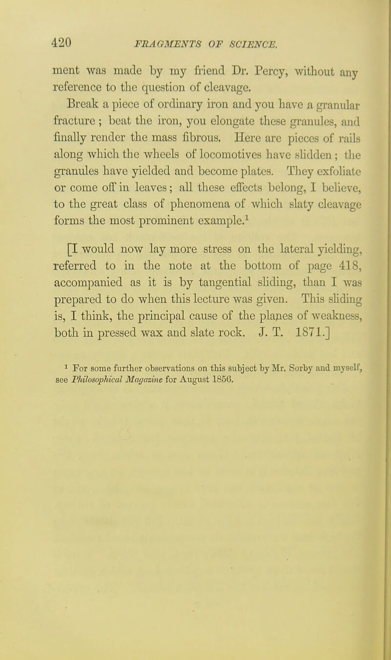 merit was made by my friend Dr. Percy, without any reference to the question of cleavage. Break a piece of ordinary iron and you have a granular fracture ; beat the iron, you elongate these granules, and finally render the mass fibrous. Here are pieces of rails along which the wheels of locomotives have slidden; the granules have yielded and become plates. They exfoliate or come off in leaves; all these effects belong, I believe, to the great class of phenomena of which slaty cleavage forms the most prominent example.1 [I would now lay more stress on the lateral yielding, referred to in the note at the bottom of page 418, accompanied as it is by tangential sliding, than I was prepared to do when this lecture was given. This sliding is, I think, the principal cause of the planes of weakness, both in pressed wax and slate rock. J. T. 1871.] 1 For some further observations on this subject by Mr. Sorby and myself, see Philosophical Magazine for August 1856.