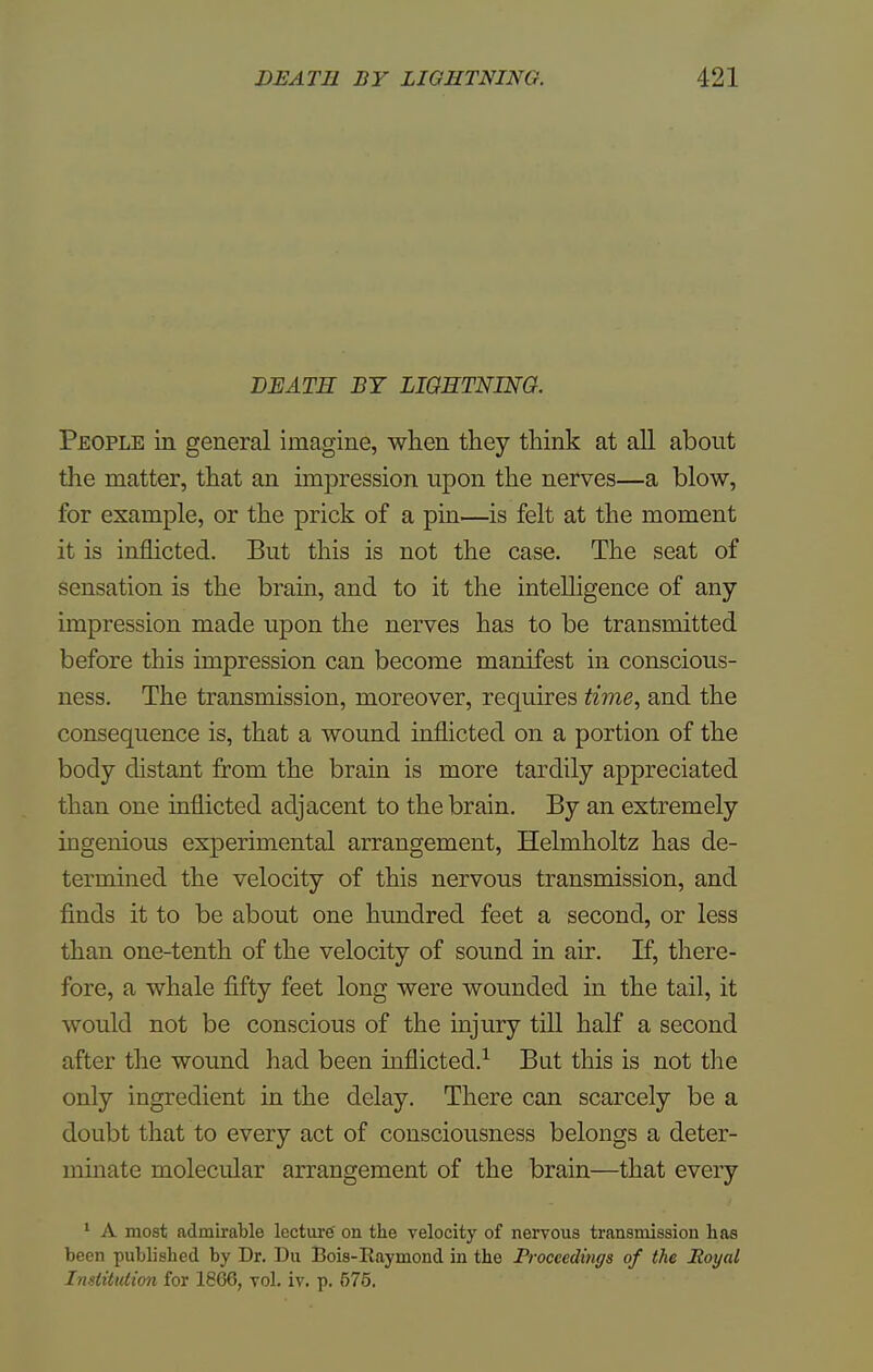 DEATE BY LIGHTNING. People in general imagine, when they think at all about the matter, that an impression upon the nerves—a blow, for example, or the prick of a pin—is felt at the moment it is inflicted. But this is not the case. The seat of sensation is the brain, and to it the intelligence of any impression made upon the nerves has to be transmitted before this impression can become manifest in conscious- ness. The transmission, moreover, requires time, and the consequence is, that a wound inflicted on a portion of the body distant from the brain is more tardily appreciated than one inflicted adjacent to the brain. By an extremely ingenious experimental arrangement, Helmholtz has de- termined the velocity of this nervous transmission, and finds it to be about one hundred feet a second, or less than one-tenth of the velocity of sound in air. If, there- fore, a whale fifty feet long were wounded in the tail, it would not be conscious of the injury till half a second after the wound had been inflicted.1 But this is not the only ingredient in the delay. There can scarcely be a doubt that to every act of consciousness belongs a deter- minate molecular arrangement of the brain—that every 1 A most admirable lecture on the velocity of nervous transmission has been published by Dr. Du Bois-Raymond in the Proceedings of the Royal Institution for 1866, vol. iv. p. 575.