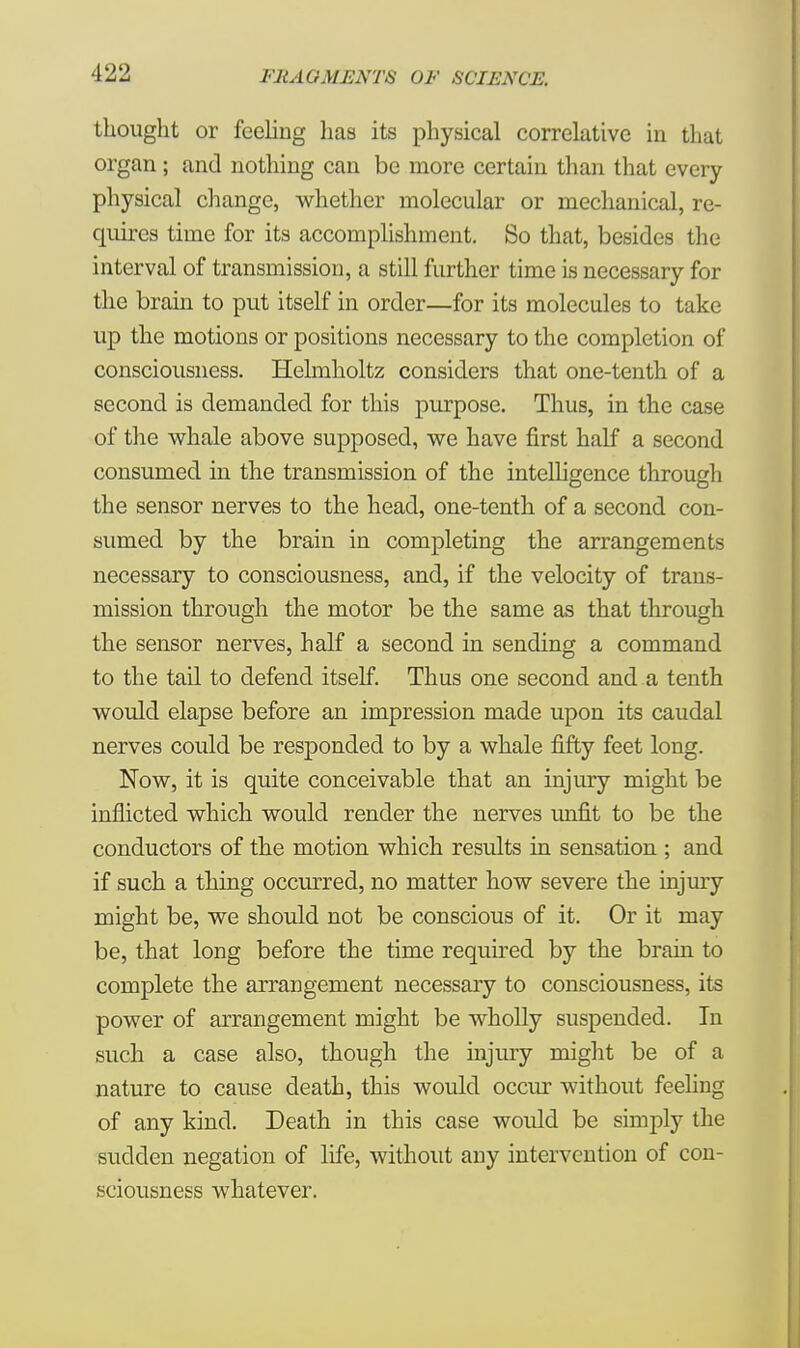 thought or feeling has its physical correlative in that organ; and nothing can be more certain than that every physical change, whether molecular or mechanical, re- quires time for its accomplishment. So that, besides the interval of transmission, a still further time is necessary for the brain to put itself in order—for its molecules to take up the motions or positions necessary to the completion of consciousness. Helmholtz considers that one-tenth of a second is demanded for this purpose. Thus, in the case of the whale above supposed, we have first half a second consumed in the transmission of the intelligence through the sensor nerves to the head, one-tenth of a second con- sumed by the brain in completing the arrangements necessary to consciousness, and, if the velocity of trans- mission through the motor be the same as that through the sensor nerves, half a second in sending a command to the tail to defend itself. Thus one second and a tenth would elapse before an impression made upon its caudal nerves could be responded to by a whale fifty feet long. Now, it is quite conceivable that an injury might be inflicted which would render the nerves unfit to be the conductors of the motion which results in sensation ; and if such a thing occurred, no matter how severe the injury might be, we should not be conscious of it. Or it may be, that long before the time required by the brain to complete the arrangement necessary to consciousness, its power of arrangement might be wholly suspended. In such a case also, though the injury might be of a nature to cause death, this would occur without feeling of any kind. Death in this case would be simply the sudden negation of life, without any intervention of con- sciousness whatever.