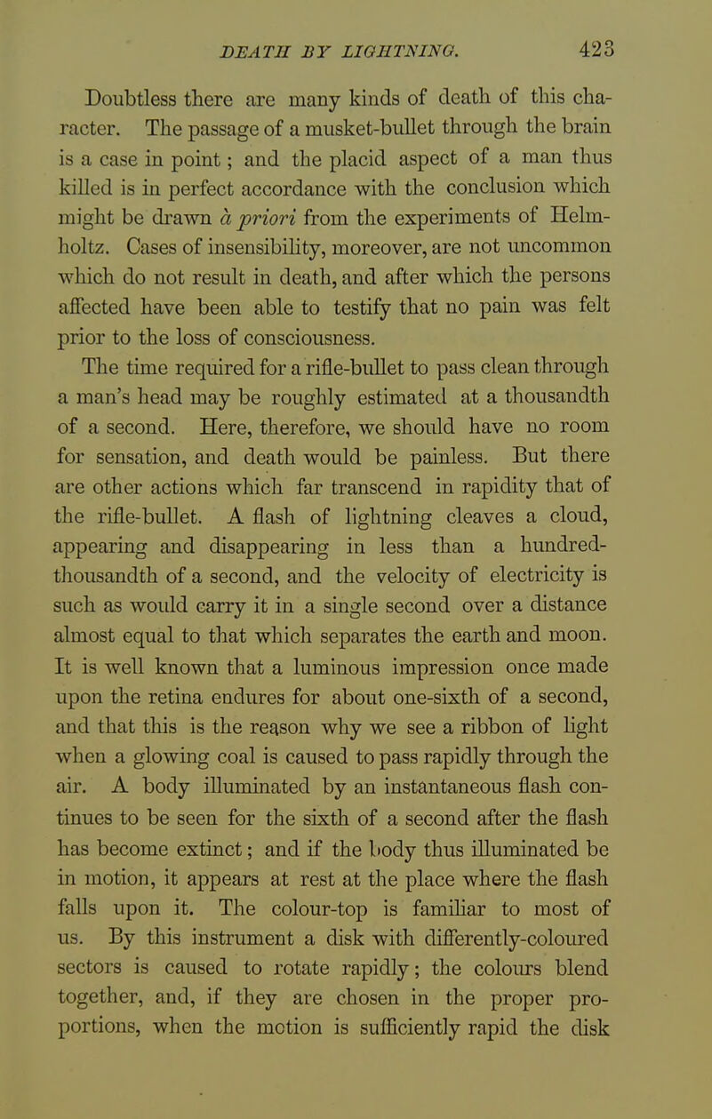 Doubtless there are many kinds of death of this cha- racter. The passage of a musket-bullet through the brain is a case in point; and the placid aspect of a man thus killed is in perfect accordance with the conclusion which might be drawn a priori from the experiments of Helm- holtz. Cases of insensibility, moreover, are not uncommon which do not result in death, and after which the persons affected have been able to testify that no pain was felt prior to the loss of consciousness. The time required for a rifle-bullet to pass clean through a man's head may be roughly estimated at a thousandth of a second. Here, therefore, we should have no room for sensation, and death would be painless. But there are other actions which far transcend in rapidity that of the rifle-bullet. A flash of lightning cleaves a cloud, appearing and disappearing in less than a hundred- thousandth of a second, and the velocity of electricity is such as would carry it in a single second over a distance almost equal to that which separates the earth and moon. It is well known that a luminous impression once made upon the retina endures for about one-sixth of a second, and that this is the reason why we see a ribbon of light when a glowing coal is caused to pass rapidly through the air. A body illuminated by an instantaneous flash con- tinues to be seen for the sixth of a second after the flash has become extinct; and if the body thus illuminated be in motion, it appears at rest at the place where the flash falls upon it. The colour-top is familiar to most of us. By this instrument a disk with differently-coloured sectors is caused to rotate rapidly; the colours blend together, and, if they are chosen in the proper pro- portions, when the motion is sufficiently rapid the disk
