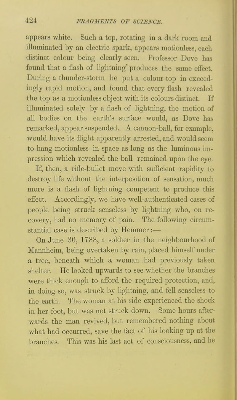 •121 appears white. Such a top, rotating in a dark room and illuminated by an electric spark, appears motionless, each distinct colour being clearly seen. Professor Dove has found that a flash of lightning' produces the same effect. During a thunder-storm he put a colour-top in exceed- ingly rapid motion, and found that every flash revealed the top as a motionless object with its colours distinct. If illuminated solely by a flash of lightning, the motion of all bodies on the earth's surface would, as Dove has remarked, appear suspended. A cannon-ball, for example, would have its flight apparently arrested, and would seem to hang motionless in space as long as the luminous im- pression which revealed the ball remained upon the eye. If, then, a rifle-bullet move with sufficient rapidity to destroy life without the interposition of sensation, much more is a flash of lightning competent to produce this effect. Accordingly, we have well-authenticated cases of people being struck senseless by lightning who, on re- covery, had no memory of pain. The following circum- stantial case is described by Hemmer:— On June 30, 1788, a soldier in the neighbourhood of Mannheim, being overtaken by rain, placed himself under a tree, beneath which a woman had previously taken shelter. He looked upwards to see whether the branches were thick enough to afford the required protection, and, in doing so, was struck by lightning, and fell senseless to the earth. The woman at his side experienced the shock in her foot, but was not struck down. Some hours after- wards the man revived, but remembered nothing about what had occurred, save the fact of his looking up at the branches. This was his last act of consciousness, and he