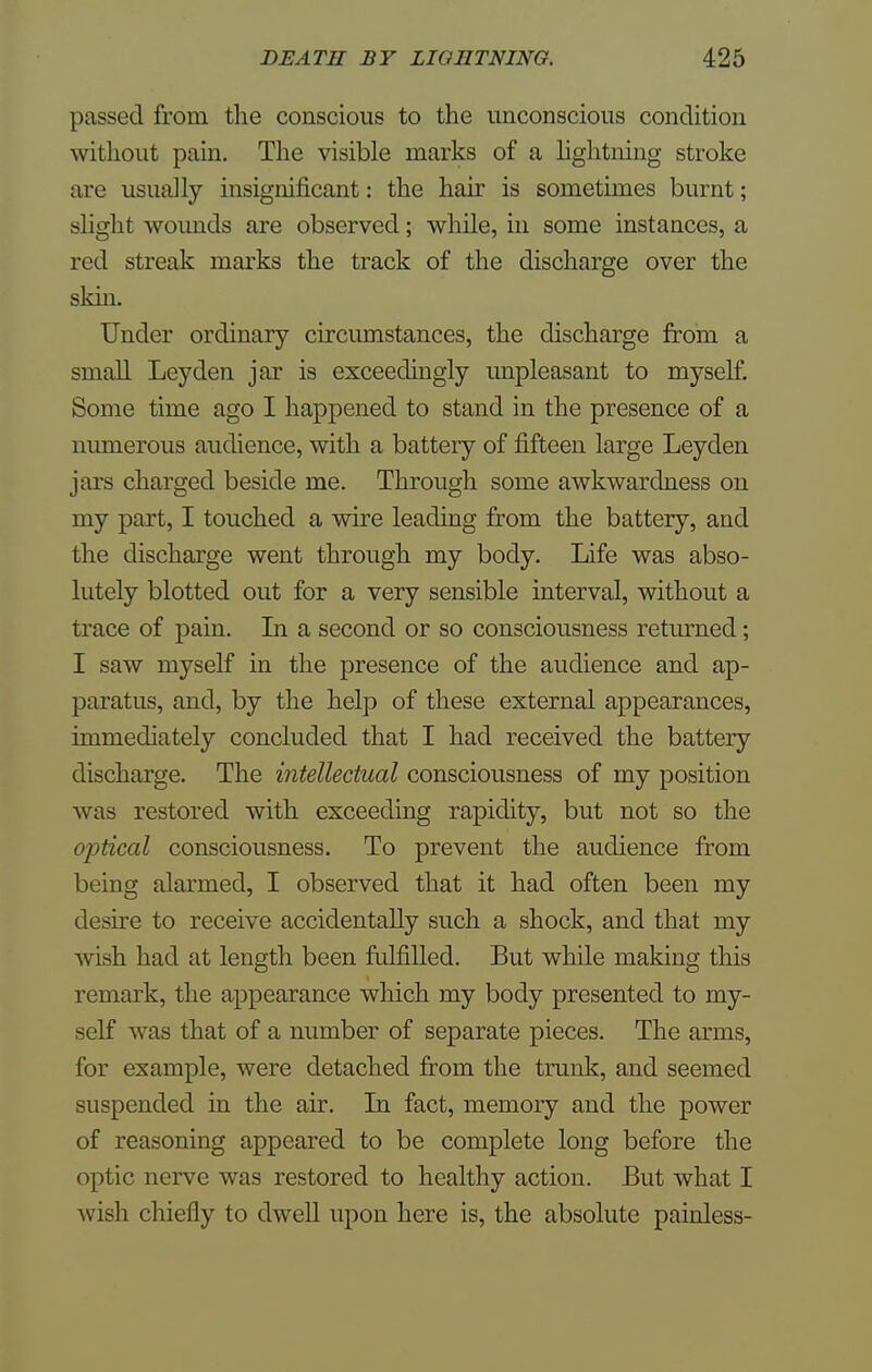 passed from the conscious to the unconscious condition without pain. The visible marks of a lightning stroke are usually insignificant: the hair is sometimes burnt; slight wounds are observed; while, in some instances, a red streak marks the track of the discharge over the skin. Under ordinary circumstances, the discharge from a small Ley den jar is exceedingly unpleasant to myself. Some time ago I happened to stand in the presence of a numerous audience, with a battery of fifteen large Leyden jars charged beside me. Through some awkwardness on my part, I touched a wire leading from the battery, and the discharge went through my body. Life was abso- lutely blotted out for a very sensible interval, without a trace of pain. In a second or so consciousness returned ; I saw myself in the presence of the audience and ap- paratus, and, by the help of these external appearances, immediately concluded that I had received the battery discharge. The intellectual consciousness of my position was restored with exceeding rapidity, but not so the optical consciousness. To prevent the audience from being alarmed, I observed that it had often been my desire to receive accidentally such a shock, and that my wish had at length been fulfilled. But while making this remark, the appearance which my body presented to my- self was that of a number of separate pieces. The arms, for example, were detached from the trunk, and seemed suspended in the air. In fact, memory and the power of reasoning appeared to be complete long before the optic nerve was restored to healthy action. But what I wish chiefly to dwell upon here is, the absolute painless-