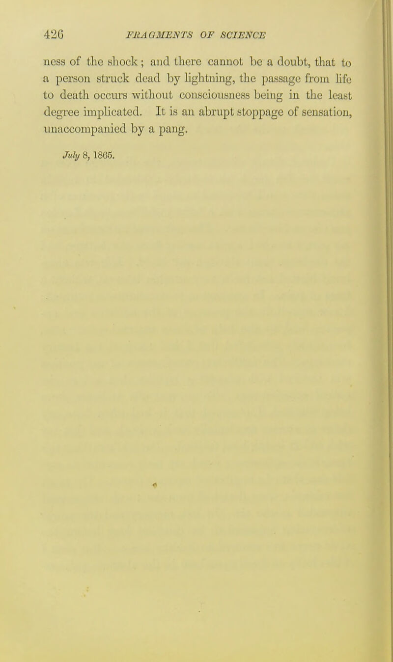 ness of the shock; and there cannot be a doubt, that to a person struck dead by lightning, the passage from life to death occurs without consciousness being in the least degree implicated. It is an abrupt stoppage of sensation, unaccompanied by a pang. July 8, 1805.