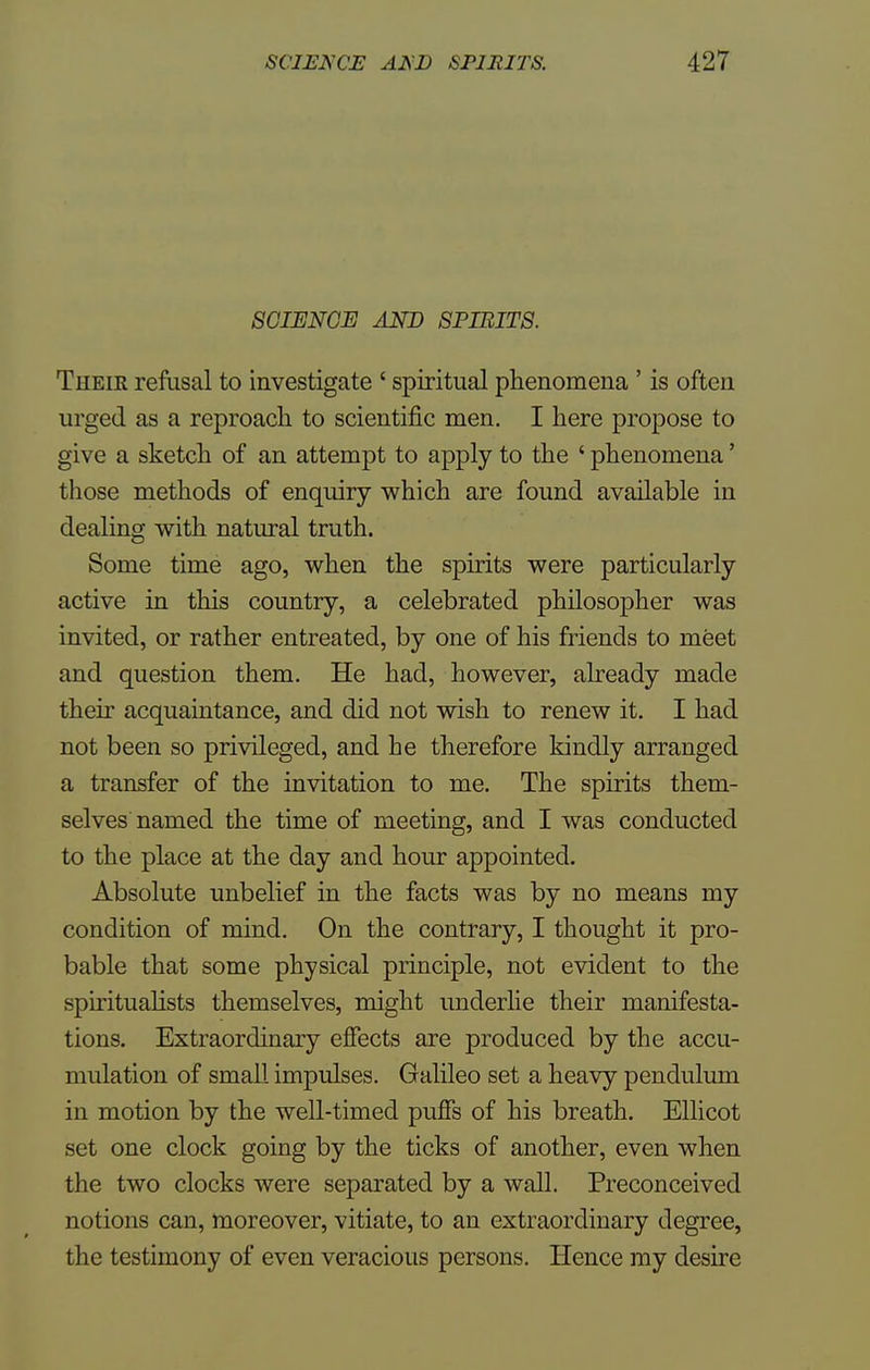 SCIENCE AND SPIRITS. Theik refusal to investigate ' spiritual phenomena ' is often urged as a reproach to scientific men. I here propose to give a sketch of an attempt to apply to the ' phenomena' those methods of enquiry which are found available in dealing with natural truth. Some time ago, when the spirits were particularly active in this country, a celebrated philosopher was invited, or rather entreated, by one of his friends to meet and question them. He had, however, already made their acquaintance, and did not wish to renew it. I had not been so privileged, and he therefore kindly arranged a transfer of the invitation to me. The spirits them- selves named the time of meeting, and I was conducted to the place at the day and hour appointed. Absolute unbelief in the facts was by no means my condition of mind. On the contrary, I thought it pro- bable that some physical principle, not evident to the spiritualists themselves, might underlie their manifesta- tions. Extraordinary effects are produced by the accu- mulation of small impulses. Galileo set a heavy pendulum in motion by the well-timed puffs of his breath. Ellicot set one clock going by the ticks of another, even when the two clocks were separated by a wall. Preconceived notions can, moreover, vitiate, to an extraordinary degree, the testimony of even veracious persons. Hence my desire
