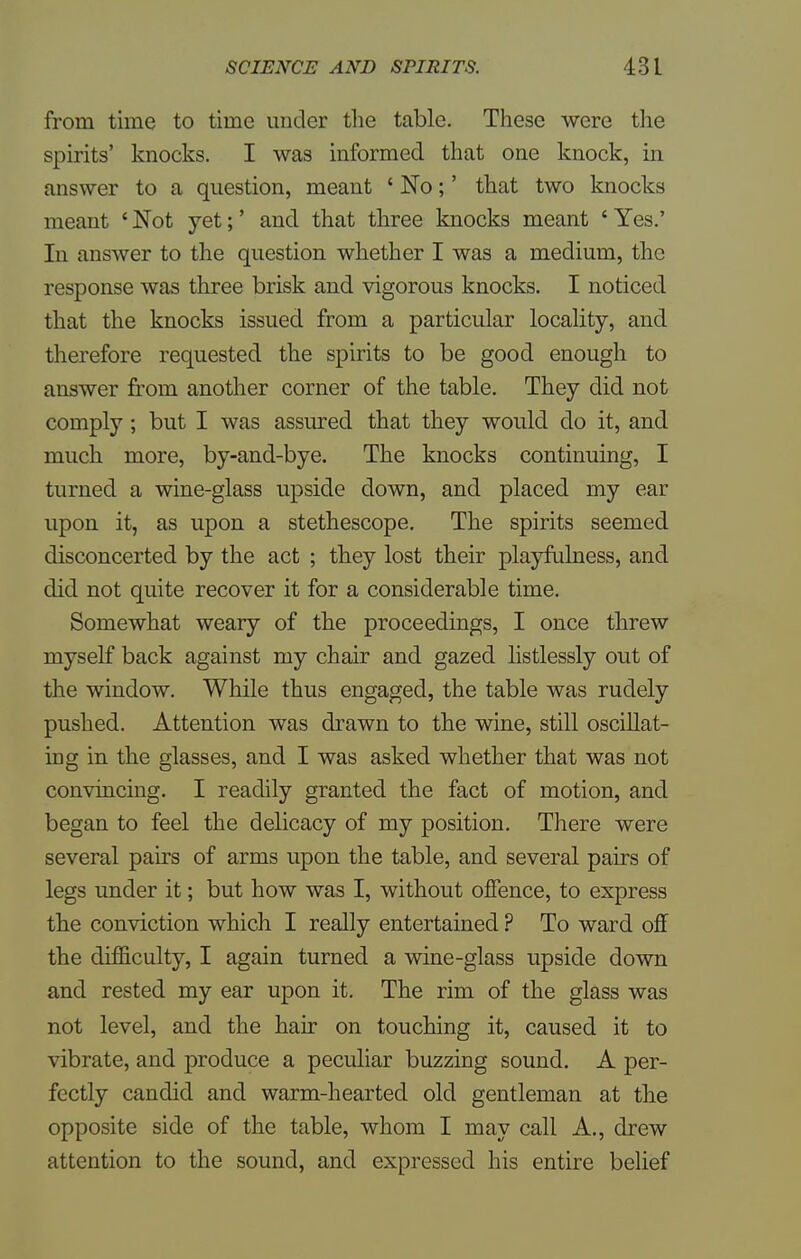 from time to time under the table. These were the spirits' knocks. I was informed that one knock, in answer to a question, meant ' No;' that two knocks meant ' Not yet;' and that three knocks meant ' Yes.' In answer to the question whether I was a medium, the response was three brisk and vigorous knocks. I noticed that the knocks issued from a particular locality, and therefore requested the spirits to be good enough to answer from another corner of the table. They did not comply ; but I was assured that they would do it, and much more, by-and-bye. The knocks continuing, I turned a wine-glass upside down, and placed my ear upon it, as upon a stethescope. The spirits seemed disconcerted by the act ; they lost their playfulness, and did not quite recover it for a considerable time. Somewhat weary of the proceedings, I once threw myself back against my chair and gazed listlessly out of the window. While thus engaged, the table was rudely pushed. Attention was drawn to the wine, still oscillat- ing in the glasses, and I was asked whether that was not convincing. I readily granted the fact of motion, and began to feel the delicacy of my position. There were several pairs of arms upon the table, and several pairs of legs under it; but how was I, without offence, to express the conviction which I really entertained ? To ward off the difficulty, I again turned a wine-glass upside down and rested my ear upon it. The rim of the glass was not level, and the hair on touching it, caused it to vibrate, and produce a peculiar buzzing sound. A per- fectly candid and warm-hearted old gentleman at the opposite side of the table, whom I may call A., drew attention to the sound, and expressed his entire belief