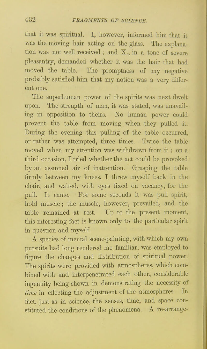that it was spiritual. I, however, informed him that it was the moving hair acting on the glass. The explana- tion was not well received ; and X., in a tone of severe pleasantry, demanded whether it was the hair that had moved the table. The promptness of my negative probably satisfied him that my notion was a very differ- ent one. The superhuman power of the spirits was next dwelt upon. The strength of man, it was stated, was unavail- ing in opposition to theirs. No human power could prevent the table from moving when they pulled it. During the evening this pulling of the table occurred, or rather was attempted, three times. Twice the table moved when my attention was withdrawn from it ; on a third occasion, I tried whether the act could be provoked by an assumed air of inattention. Grasping the table firmly between my knees, I threw myself back in the chair, and waited, with eyes fixed on vacancy, for the pull. It came. For some seconds it was pull spirit, hold muscle ; the muscle, however, prevailed, and the table remained at rest. Up to the present moment, this interesting fact is known only to the particular spirit in question and myself. A species of mental scene-painting, with which my own pursuits had long rendered me familiar, was employed to figure the changes and distribution of spiritual power. The spirits were provided with atmospheres, which com- bined with and interpenetrated each other, considerable ingenuity being shown in demonstrating the necessity of time in effecting the adjustment of the atmospheres. In fact, just as in science, the senses, time, and space con- stituted the conditions of the phenomena. A re-arrange-