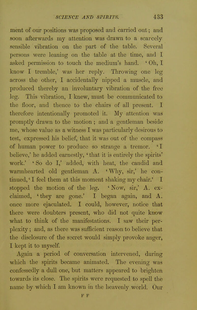 ment of our positions was proposed and carried out; and soon afterwards my attention was drawn to a scarcely- sensible vibration on the part of the table. Several persons were leaning on the table at the time, and I asked permission to touch the medium's hand. ' Oh, I know I tremble,' was her reply. Throwing one leg across the other, I accidentally nipped a muscle, and produced thereby an involuntary vibration of the free leg. This vibration, I knew, must be communicated to the floor, and thence to the chairs of all present. I therefore intentionally promoted it. My attention was promptly drawn to the motion ; and a gentleman beside me, whose value as a witness I was particularly desirous to test, expressed his belief, that it was out of the compass of human power to produce so strange a tremor. ' I believe,' he added earnestly, ' that it is entirely the spirits' work.' ' So do I,' added, with heat, the candid and warmhearted old gentleman A. 'Why, sir,' he con- tinued, ' I feel them at this moment shaking my chair.' I stopped the motion of the leg. ' Now, sir,' A. ex- claimed, ' they are gone.' I began again, and A. once more ejaculated. I could, however, notice that there were doubters present, who did not quite know what to think of the manifestations. I saw their per- plexity ; and, as there was sufficient reason to believe that the disclosure of the secret would simply provoke anger, I kept it to myself. Again a period of conversation intervened, during which the spirits became animated. The evening was confessedly a dull one, but matters appeared to brighten towards its close. The spirits were requested to spell the name by which I am known in (he heavenly world. Our F F