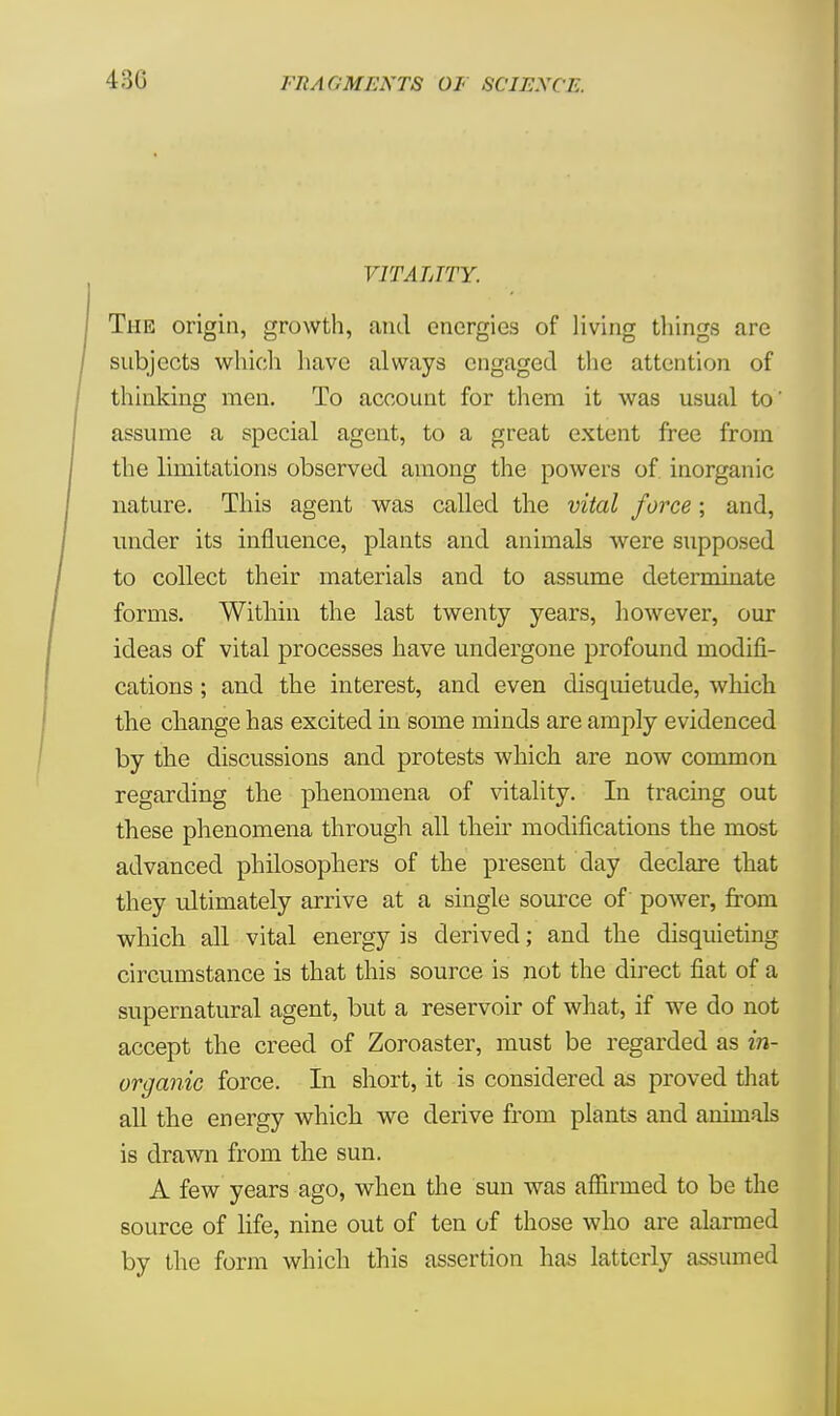 VITALITY. The origin, growth, and energies of living tilings are subjects which have always engaged the attention of thinking men. To account for them it was usual to' assume a special agent, to a great extent free from the limitations observed among the powers of inorganic nature. This agent was called the vital force; and, under its influence, plants and animals were supposed to collect their materials and to assume determinate forms. Within the last twenty years, however, our ideas of vital processes have undergone profound modifi- cations ; and the interest, and even disquietude, which the change has excited in some minds are amply evidenced by the discussions and protests which are now common regarding the phenomena of vitality. In tracing out these phenomena through all their modifications the most advanced philosophers of the present day declare that they ultimately arrive at a single source of power, from which all vital energy is derived; and the disquieting circumstance is that this source is not the direct fiat of a supernatural agent, but a reservoir of what, if we do not accept the creed of Zoroaster, must be regarded as in- organic force. In short, it is considered as proved that all the energy which we derive from plants and animals is drawn from the sun. A few years ago, when the sun was affirmed to be the source of life, nine out of ten of those who are alarmed by the form which this assertion has latterly assumed