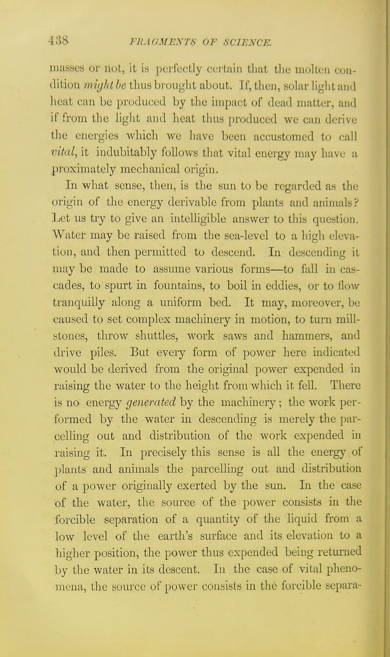masses or not, it is perfectly certain that the molten con- dition might be thus brought about. If, then, solar light and heat can be produced by the impact of dead matter, and if from the light and heat thus produced we can derive the energies which we have been accustomed to call vital, it indubitably folloAvs that vital energy may have a proximately mechanical origin. In what sense, then, is the sun to be regarded as the origin of the energy derivable from plants and animals? Let us try to give an intelligible answer to this question. Water may be raised from the sea-level to a high eleva- tion, and then permitted to descend. In descending it may be made to assume various forms—to fall in cas- cades, to spurt in fountains, to boil in eddies, or to flow tranquilly along a uniform bed. It may, moreover, be caused to set complex machinery in motion, to turn mill- stones, throw shuttles, work saws and hammers, and drive piles. But every form of power here indicated would be derived from the original power expended in raising the water to the height from which it fell. There is no energy generated by the machinery; the work per- formed by the water in descending is merely the par- celling out and distribution of the work expended in raising it. In precisely this sense is all the energy , of plants and animals the parcelling out and distribution of a power originally exerted by the sun. In the case of the water, the source of the power consists in the forcible separation of a quantity of the liquid from a low level of the earth's surface and its elevation to a higher position, the power thus expended being returned by the water in its descent. In the case of vital pheno- mena, the source of power consists in the forcible separa-