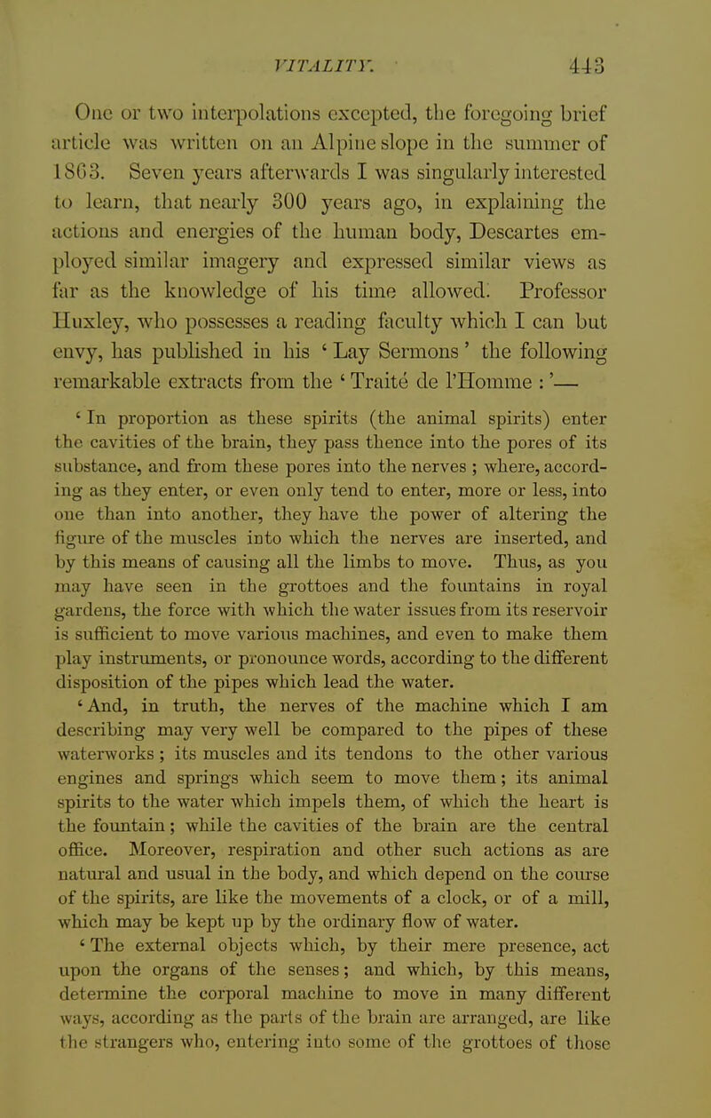 One or two interpolations excepted, the foregoing brief article was written on an Alpine slope in the summer of 1803. Seven j'ears afterwards I was singularly interested to learn, that nearly 300 years ago, in explaining the actions and energies of the human body, Descartes em- ployed similar imagery and expressed similar views as far as the knowledge of his time allowed! Professor Huxley, who possesses a reading faculty which I can but envy, has published in his ' Lay Sermons' the following remarkable extracts from the ' Traite de l'Homme :'— ' In proportion as these spirits (the animal spirits) enter the cavities of the brain, they pass thence into the pores of its substance, and from these pores into the nerves ; where, accord- ing as they enter, or even only tend to enter, more or less, into one than into another, they have the power of altering the figure of the muscles into which the nerves are inserted, and by this means of causing all the limbs to move. Thus, as you may have seen in the grottoes and the fountains in royal gardens, the force with which the water issues from its reservoir is sufficient to move various machines, and even to make them play instruments, or pronounce words, according to the different disposition of the pipes which lead the water. 'And, in truth, the nerves of the machine which I am describing may very well be compared to the pipes of these waterworks ; its muscles and its tendons to the other various engines and springs which seem to move them; its animal spirits to the water which impels them, of which the heart is the fountain; while the cavities of the brain are the central office. Moreover, respiration and other such actions as are natural and usual in the body, and which depend on the course of the spirits, are like the movements of a clock, or of a mill, which may be kept up by the ordinary flow of water. ' The external objects which, by their mere presence, act upon the organs of the senses; and which, by this means, determine the corporal machine to move in many different ways, according as the parts of the brain are arranged, are like the strangers who, entering into some of the grottoes of those