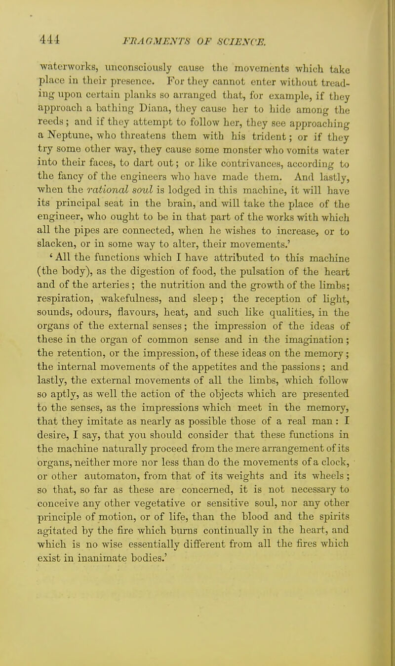 waterworks, unconsciously cause the movements which take place in their presence. For they cannot enter without tread- ing upon certain planks so arranged that, for example, if they approach a bathing Diana, they cause her to hide among the reeds ; and if they attempt to follow her, they see approaching a Neptune, who threatens them with his trident; or if they try some other way, they cause some monster who vomits water into their faces, to dart out; or like contrivances, according to the fancy of the engineers who have made them. And lastly, when the rational soul is lodged in this machine, it will have its principal seat in the brain, and will take the place of the engineer, who ought to be in that part of the works with which all the pipes are connected, when he wishes to increase, or to slacken, or in some way to alter, their movements.' ' All the functions which I have attributed to this machine (the body), as the digestion of food, the pulsation of the heart and of the arteries; the nutrition and the growth of the limbs; respiration, wakefulness, and sleep; the reception of light, sounds, odours, flavours, heat, and such like qualities, in the organs of the external senses; the impression of the ideas of these in the organ of common sense and in the imagination; the retention, or the impression, of these ideas on the memory; the internal movements of the appetites and the passions; and lastly, the external movements of all the limbs, which follow so aptly, as well the action of the objects which are presented to the senses, as the impressions which meet in the memory, that they imitate as nearly as possible those of a real man : I desire, I say, that you should consider that these functions in the machine naturally proceed from the mere arrangement of its organs, neither more nor less than do the movements of a clock, or other automaton, from that of its weights and its wheels ; so that, so far as these are concerned, it is not necessary to conceive any other vegetative or sensitive soul, nor any other principle of motion, or of life, than the blood and the spirits agitated by the fire which burns continually in the heart, and which is no wise essentially different from all the fires which exist in inanimate bodies.'