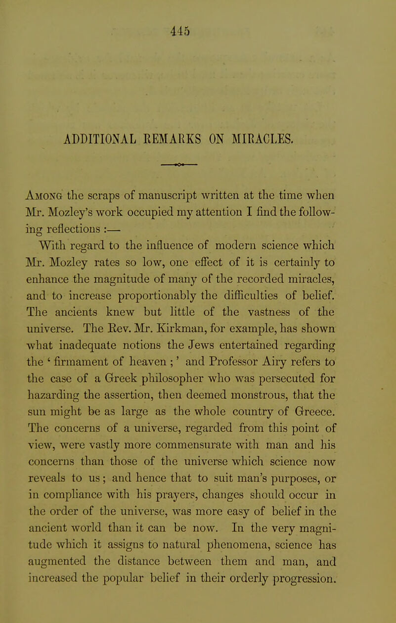 ADDITIONAL REMARKS ON MIRACLES. Among the scraps of manuscript written at the time when Mr. Mozley's work occupied my attention I find the follow- ing reflections :— With regard to the influence of modern science which Mr. Mozley rates so low, one effect of it is certainly to enhance the magnitude of many of the recorded miracles, and to increase proportionably the difficulties of belief. The ancients knew but little of the vastness of the universe. The Eev. Mr. Kirkman, for example, has shown what inadequate notions the Jews entertained regarding the ' firmament of heaven ;' and Professor Airy refers to the case of a Greek philosopher who was persecuted for hazarding the assertion, then deemed monstrous, that the sun might be as large as the whole country of Greece. The concerns of a universe, regarded from this point of view, were vastly more commensurate with man and his concerns than those of the universe which science now reveals to us; and hence that to suit man's purposes, or in compliance with his prayers, changes should occur in the order of the universe, was more easy of belief in the ancient world than it can be now. In the very magni- tude which it assigns to natural phenomena, science has augmented the distance between them and man, and increased the popular belief in their orderly progression.
