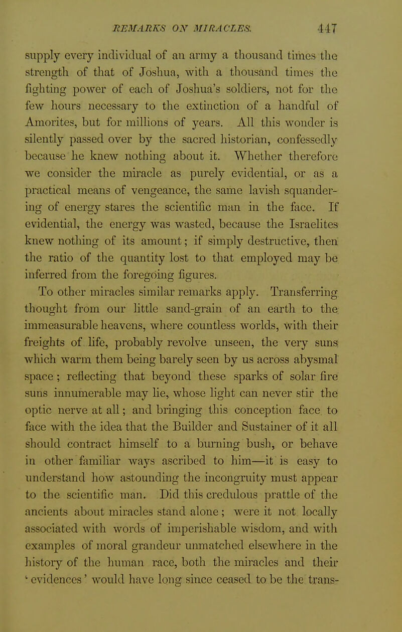 supply every individual of an army a thousand times the strength of that of Joshua, with a thousand times the fighting power of each of Joshua's soldiers, not for the few hours necessary to the extinction of a handful of Amorites, but for millions of years. All this wonder is silently passed over by the sacred historian, confessedly because he knew nothing about it. Whether therefore we consider the miracle as purely evidential, or as a practical means of vengeance, the same lavish squander- ing of energy stares the scientific man in the face. If evidential, the energy was wasted, because the Israelites knew nothing of its amount; if simply destructive, then the ratio of the quantity lost to that employed may be inferred from the foregoing figures. To other miracles similar remarks apply. Transferring thought from our little sand-grain of an earth to the immeasurable heavens, where countless worlds, with their freights of life, probably revolve unseen, the very suns which warm them being barely seen by us across abysmal space ; reflecting that beyond these sparks of solar fire suns innumerable may lie, whose light can never stir the optic nerve at all; and bringing this conception face, to face with the idea that the Builder and Sustainer of it all should contract himself to a burning bush, or behave in other familiar ways ascribed to him—it is easy to understand how astounding the incongruity must appear to the scientific man. Did this credulous prattle of the ancients about miracles stand alone ; were it not locally associated with words of imperishable wisdom, and with examples of moral grandeur unmatched elsewhere in the history of the human race, both the miracles and their • evidences' would have long since ceased to be the trans-