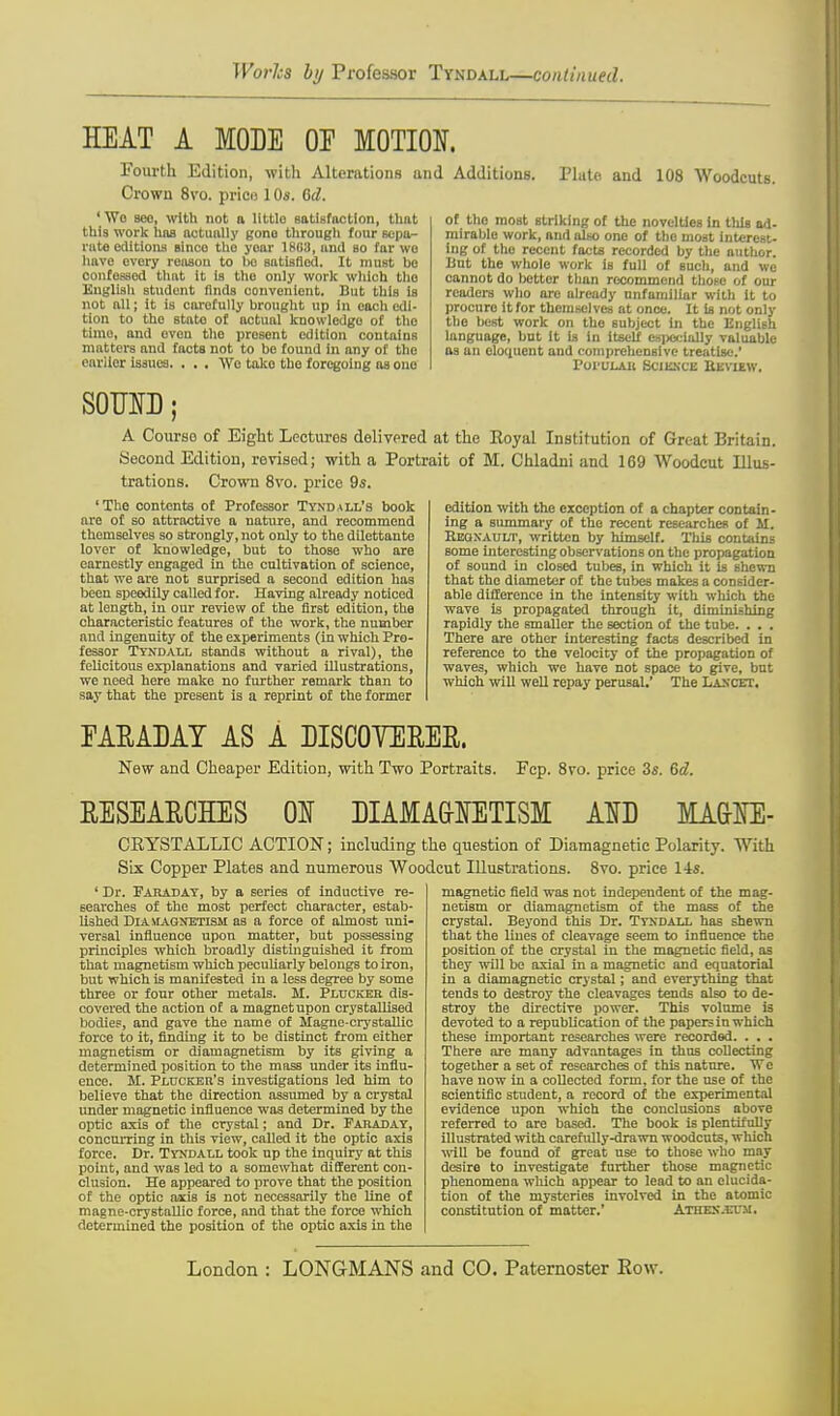 Works by Professor Tyndall—continued. HEAT A MODE OE MOTION. Fourth Edition, with Alterations and Crown 8vo. price 1 Os. 0>d. 'Wo seo, with not a little satisfaction, thnt this work has actually gono through four sepa- rate editions since tho yoar 1803, and bo far wo have every reason to he satisfied. It must be confessed that it is the only work which tho English student finds convenient. But this is not all; it is carefully brought up in each edi- tion to tho etato of actual knowledgo of tho time, and oven the present edition contains matters and facts not to be found in any of the earlier issues. . . . Wo take the foregoing as ono Additions. Plate and 108 Woodcuts. of the most striking of the novelties in tills ad- mirable work, nnd alto one of the most interest- ing of the recent facts recorded by the author. But the whole work is full of such, and we cannot do better than recommend those of our readers who are already unfamiliar with it to procure it for themselves at once. It is not only the best work on tho subject in the English language, bnt it is in itself especially valuable as an eloquent and comprehensive treatise. Poi'ulak Science Beview. SOUND; A Course of Eight Lectures delivered at the Royal Institution of Great Britain. Second Edition, revised; with a Portrait of M. Chladni and 169 Woodcut Illus- trations. Crown 8vo. price 9s. 'The contents of Professor Tyndall's book are of so attractive a nature, and recommend themselves so strongly, not only to the dilettante lover of knowledge, but to those who are earnestly engaged in the cnltivation of science, that we are not surprised a second edition has been speedily called for. Having already noticed at length, in our review of the first edition, the characteristic features of the work, the number and ingenuity of the experiments (in which Pro- fessor Tyndall stands without a rival), the felicitous explanations and varied illustrations, we need here make no further remark than to say that the present is a reprint of the former edition with the exception of a chapter contain- ing a summary of tho recent researches of M. Eeoxault, written by himself. This contains some interesting observations on the propagation of sound in closed tubes, in which it is shewn that the diameter of the tubes makes a consider- able difference in the intensity with which the wave is propagated through it, diminishing rapidly the smaller the section of the tube. . . . There are other interesting facts described in reference to the velocity of the propagation of waves, which we have not space to give, but which will well repay perusal.' The Lancet. EARADAY AS A DISCOVERER. New and Cheaper Edition, with Two Portraits. Fcp. 8vo. price 3s. 6d. RESEARCHES 01 DIAMAG-IETISM AND MA&NE- CEYSTALLIC ACTION; including the question of Diamagnetic Polarity. With Six Copper Plates and numerous Woodcut Illustrations. 8vo. price 14s. ' Dr. Faraday, by a series of inductive re- searches of the most perfect character, estab- lished Diamagnetism as a force of almost uni- versal influence upon matter, but possessing principles which broadly distinguished it from that magnetism which peculiarly belongs to iron, but which is manifested in a less degree by some three or four other metals. M. Plucker dis- covered the action of a magnet upon crystallised bodies, and gave the name of Hagne-crystallic force to it, finding it to be distinct from either magnetism or diamagnetism by its giving a determined position to the mass under its influ- ence. M. Plucker's investigations led him to believe that the direction assumed by a crystal under magnetic influence was determined by the optic axis of the crystal; and Dr. Faraday, concurring in this view, called it the optic axis force. Dr. Tyndall took up the inquiry at this point, and was led to a somewhat different con- clusion. He appeared to prove that the position of the optic axis is not necessarily the line of magne-crystallic force, and that the force which determined the position of the optic axis in the magnetic field was not independent of the mag- netism or diamagnetism of the moss of the crystal. Beyond this Dr. Tyndall has shewn that the lines of cleavage seem to influence the position of the crystal in the magnetic field, as they will be axial in a magnetic and equatorial in a diamagnetic crystal; and everything that tends to destroy the cleavages tends also to de- stroy the directive power. This volume is devoted to a republication of the papers in which these important researches were recorded. . . . There are many advantages in thus collecting together a set of researches of this nature. We have now in a collected form, for the use of the scientific student, a record of the experimental evidence upon which the conclusions above referred to are based. The book is plentifully illustrated with carefully-drawn woodcuts, which will be found of great use to those who may desire to investigate further those magnetic phenomena which appear to lead to an elucida- tion of the mysteries involved in the atomic constitution of matter.' Athex.eum. London : LONGMANS and CO. Paternoster Row.