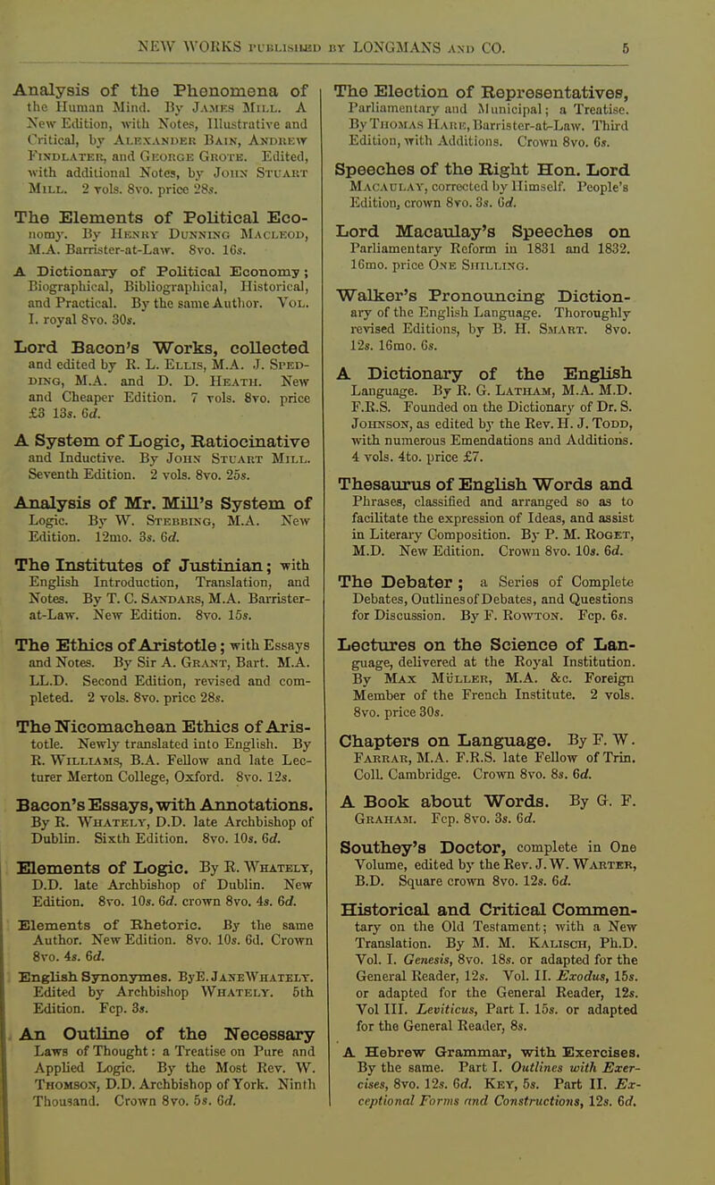 Analysis of the Phenomena of the Human Mind. By James Mill. A New Edition, with Notes, Illustrative and Critical, by Alexander Bain, Andrew Findlater, and George Grotk. Edited, with additional Notes, by John Stuart Mill. 2 rols. 8vo. price 28s. The Elements of Political Eco- nomy. By Henry Dunning Macleod, M.A. Barrister-at-Law. 8vo. 16s. A Dictionary of Political Economy; Biographical, Bibliographical, Historical, and Practical. By the same Author. Vol. I. royal 8vo. 30s. Lord Bacon's Works, collected and edited by R. L. Ellis, M.A. J. Sped- ding, M.A. and D. D. Heath. New and Cheaper Edition. 7 vols. 8vo. price £3 13s. Gd. A System of Logic, Ratiocinative and Inductive. By JonN Stuart Mill. Seventh Edition. 2 vols. 8vo. 25s. Analysis of Mr. Mill's System of Logic. By W. Stebbing, M.A. New Edition. 12mo. 3s. Gd. The Institutes of Justinian; -with English Introduction, Translation, and Notes. By T. C. Sandars, M.A. Barrister- at-Law. New Edition. 8vo. 15s. The Ethics of Aristotle; with Essays and Notes. By Sir A. Grant, Bart. M.A. LL.D. Second Edition, revised and com- pleted. 2 vols. 8vo. price 28s. The Nicomachean Ethics of Aris- totle. Newly translated into English. By R. Williams, B.A. Fellow and late Lec- turer Merton College, Oxford. 8vo. 12s. Bacon's Essays, with Annotations. By R. Whately, D.D. late Archbishop of Dublin. Sixth Edition. 8vo. 10s. Gd. Elements of Logic. By E. Whately, D.D. late Archbishop of Dublin. New Edition. 8vo. 10s. Gd. crown 8vo. 4s. Gd. Elements of Rhetoric. By the same Author. New Edition. 8vo. 10s. 6d. Crown 8vo. 4s. Gd. English Synonymes. ByE. JaneAVhatelt. Edited by Archbishop Whately. 5th Edition. Fcp. 3s. An Outline of the Necessary Laws of Thought: a Treatise on Pure and Applied Logic. By the Most Rev. W. Thomson, D.D. Archbishop of York. Ninth Thousand. Crown 8vo. 5s. Gd. The Election of Representatives, Parliamentary and Municipal; a Treatise. By Thomas Hare, Barris ter-at-Law. Third Edition, with Additions. Crown 8vo. 6s. Speeches of the Right Hon. Lord Macaulay, corrected by Himself. People's Edition, crown 8vo. 3s. Gd. Lord Macaulay's Speeches on Parliamentary Reform iu 1831 and 1832. 16mo. price One Shilling. Walker's Pronouncing Diction- ary of the English Language. Thoroughly revised Editions, by B. H. Smart. 8vo. 12s. 16mo. 6s. A Dictionary of the English Language. By R. G. Latham, M.A. M.D. F.R.S. Founded on the Dictionary of Dr. S. Johnson, as edited by the Rev. H. J. Todd, with numerous Emendations and Additions. 4 vols. 4to. price £7. Thesaurus of English Words and Phrases, classified and arranged so as to facilitate the expression of Ideas, and assist in Literary Composition. By P. M. Roget, M.D. New Edition. Crown 8vo. 10s. Gd. The Debater ; a Series of Complete Debates, Outlinesof Debates, and Questions for Discussion. By F. Rowton. Fcp. 6s. Lectures on the Science of Lan- guage, delivered at the Royal Institution. By Max Muller, M.A. &c. Foreign Member of the French Institute. 2 vols. 8vo. price 30s. Chapters on Language. By F. W. Farrar, M.A. F.R.S. late Fellow of Trin. Coll. Cambridge. Crown 8vo. 8s. Gd. A Book about Words. By G. F. Graham. Fcp. 8vo. 3s. Gd. Southey's Doctor, complete in One Volume, edited by the Rev. J. W. Wabter, B.D. Square crown 8vo. 12s. Gd. Historical and Critical Commen- tary on the Old Testament; with a New Translation. By M. M. Kalisch, Ph.D. Vol. I. Genesis, 8vo. 18s. or adapted for the General Reader, 12s. Vol. II. Exodus, 15s. or adapted for the General Reader, 12s. Vol III. Leviticus, Part I. 15s. or adapted for the General Reader, 8s. A Hebrew Grammar, with Exercises. By the same. Part I. Outlines with Exer- cises, 8vo. 12s. Gd. Key, 5s. Part II. Ex- ceptional Forms nnd Constructions, 12s. Gd.