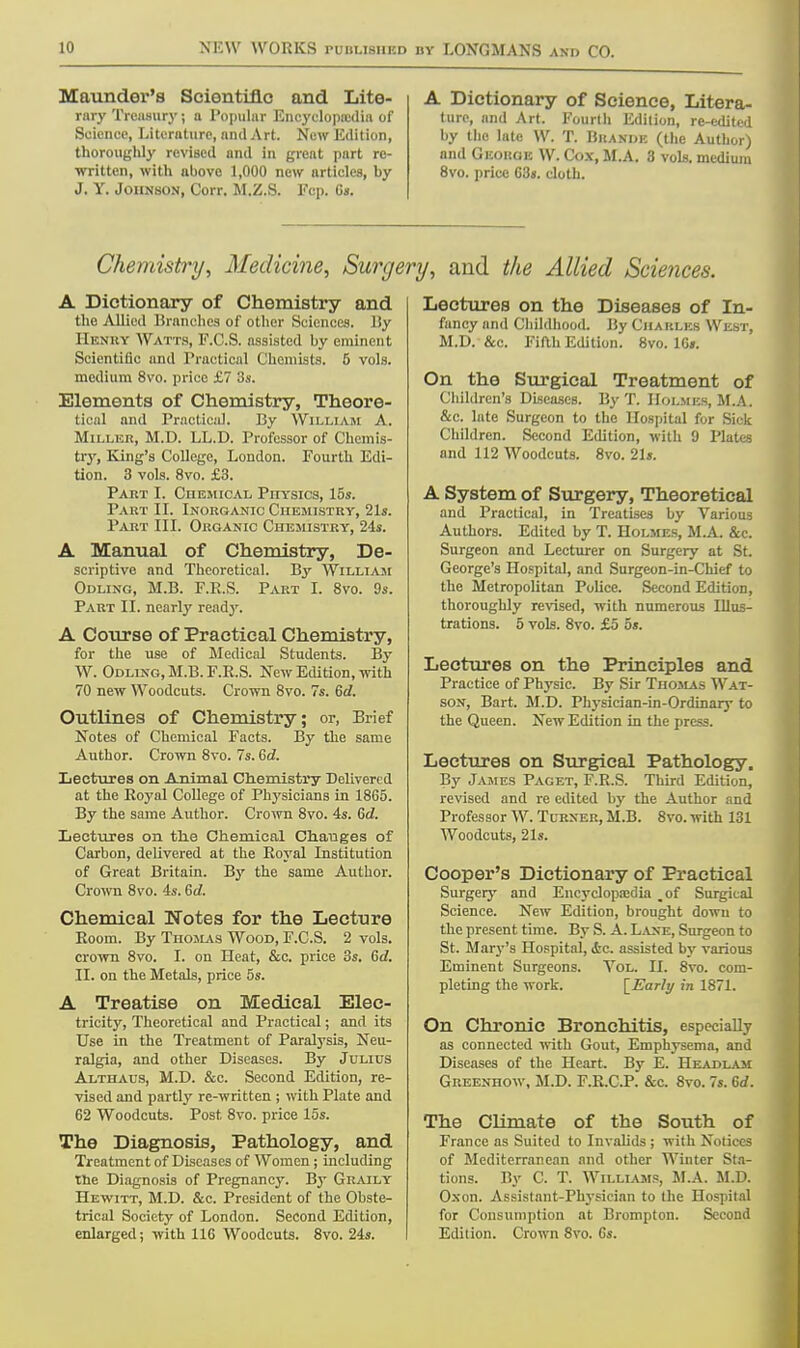 Maunder's Scientific and Lite- rary Treasury; a Popular Encyclopaedia of Science, Literature, anil Art. New Edition, thoroughly revised and in great part re- written, with above 1,000 new articles, by J. Y. Johnson, Corr. M.Z.S. Fcp. 6». A Dictionary of Science, Litera- ture, and Art. Fourth Edition, re-edited by the late VV. T. Bkande (the Author) and Geokge W. Cox, M.A. 3 vols, medium 8vo. price 63s. cloth. Chemistry, Medicine, Surgery, and the Allied Sciences. A Dictionary of Chemistry and the Allied Branches of other Sciences. By HENRY Watts, F.C.S. assisted by eminent Scientific and Practical Chemists. 5 vols, medium 8vo. price £7 3s. Elements of Chemistry, Theore- tical and Practical. By William A. Miller, M.D. LL.D. Professor of Chemis- try, King's College, London. Fourth Edi- tion. 3 vols. 8vo. £3. Part I. Chemical Physics, 15s. Part II. Inorganic Chemistry, 21s. Part III. Organic Chemistry, 24s. A Manual of Chemistry, De- scriptive and Theoretical. By William Odling, M.B. F.R.S. Part I. 8vo. 9s. Part II. nearly ready. A Course of Practical Chemistry, for the use of Medical Students. By W. Odling, M.B. F.R.S. New Edition, with 70 new Woodcuts. Crown 8vo. 7s. 6d. Outlines of Chemistry; or, Brief Notes of Chemical Facts. By the same Author. Crown 8vo. 7s. 6d. Lectures on Animal Chemistry Delivered at the Royal College of Physicians in 18G5. By the same Author. Crown 8vo. 4s. 6d. Lectures on the Chemical Changes of Carbon, delivered at the Royal Institution of Great Britain. By the same Author. Crown 8vo. 4s. 6d. Chemical Notes for the Lecture Room. By Thomas Wood, F.C.S. 2 vols, crown 8vo. I. on Heat, &c. price 3s. 6d. II. on the Metals, price 5s. A Treatise on Medical Elec- tricity, Theoretical and Practical; and its Use in the Treatment of Paralysis, Neu- ralgia, and other Diseases. By Julius Althaus, M.D. &c. Second Edition, re- vised and partly re-written ; with Plate and 62 Woodcuts. Post 8vo. price 15s. The Diagnosis, Pathology, and Treatment of Diseases of Women; including the Diagnosis of Pregnancy. B3- Graily Hewitt, M.D. &c. President of the Obste- trical Society of London. Second Edition, enlarged; with 116 Woodcuts. 8vo. 24s. Lectures on the Diseases of In- fancy and Childhood. By Charles West, M.D. &c. Fifth Edition. 8vo. 16s. On the Surgical Treatment of Children's Diseases. By T. Holmes, M.A. &c. late Surgeon to the Hospital for Sick Children. Second Edition, with 9 Plates and 112 Woodcuts. 8vo. 21s. A System of Surgery, Theoretical and Practical, in Treatises by Various Authors. Edited by T. Holmes, M.A. &c. Surgeon and Lecturer on Surgery at St. George's Hospital, and Surgeon-in-Chief to the Metropolitan Police. Second Edition, thoroughly revised, with numerous Illus- trations. 5 vols. 8vo. £5 5s. Lectures on the Principles and Practice of Physic. By Sir Thomas Wat- son, Bart. M.D. Physician-in-Ordinary to the Queen. New Edition in the press. Lectures on Surgical Pathology. By James Paget, F.R.S. Third Edition, revised and re edited by the Author and Professor W. Turner, M.B. 8vo. with 131 Woodcuts, 21s. Cooper's Dictionary of Practical Surgery and Encyclopajdia _of Surgical Science. New Edition, brought down to the present time. By S. A. Lane, Surgeon to St. Mary's Hospital, <tc. assisted by various Eminent Surgeons. Yol. II. 8vo. com- pleting the work. [EVzr/y in 1871. On Chronic Bronchitis, especially as connected with Gout, Emphysema, and Diseases of the Heart. By E. Headlam Greenhow, M.D. F.R.C.P. &c. 8vo. 7s. 6d. The Climate of the South of France as Suited to Invalids ; with Notices of Mediterranean and other Winter Sta- tions. By C. T. Williams, M.A. M.D. Oxon. Assistant-Physician to the Hospital for Consumption at Brompton. Second Edition. Crown 8vo. 6s.