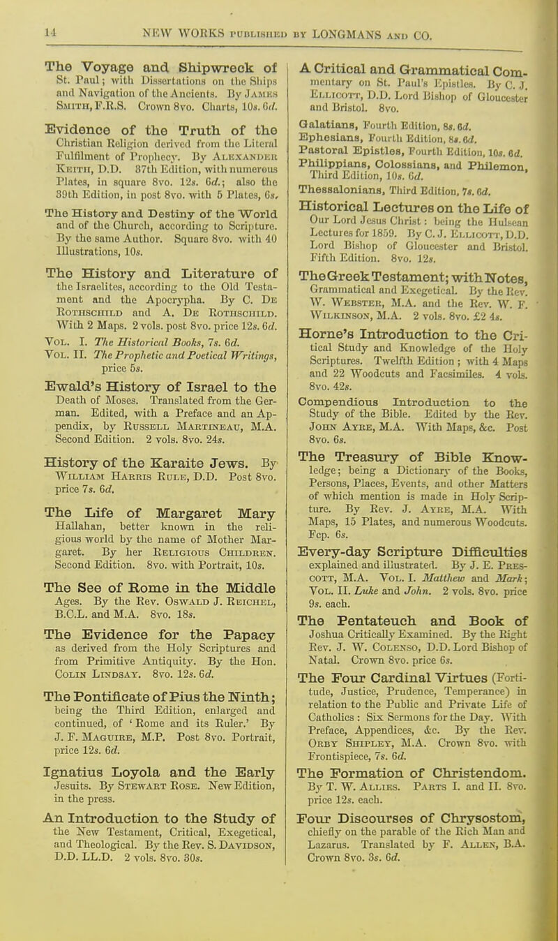11 The Voyage and Shipwreck of St. Paul; with Dissertations on the Ships and Navigation of the Ancients. By James Smith, F.R.S. Crown 8vo. Charts, 10s. G</. Evidence of the Truth of the Christian Religion derived from the Literal Fulfilment of Prophecy. By Alexander Keith, D.D. 37th Edition, with numerous Plates, in square 8vo. 12s. Gd.; also the 39th Edition, in post 8vo. with 5 Plates, Oh. The History and Destiny of the World and of the Church, according to Scripture. By the same Author. Square 8vo. with 40 Illustrations, 10s. The History and Literature of the Israelites, according to the Old Testa- ment and the Apocrypha. By C. De Rothschild and A. De Rothschild. With 2 Maps. 2 vols, post 8vo. price 12s. 6(/. Vol. I. The Historical Books, 7s. Gd. Vol. II. The Prophetic and Poetical Writings, price 5s. Ewald's History of Israel to the Death of Moses. Translated from the Ger- man. Edited, with a Preface and an Ap- pendix, hy Russell Mabttneau, M.A. Second Edition. 2 vols. 8vo. 24s. History of the Karaite Jews. By William Harris Rule, D.D. Post 8vo. price 7s. Gd. The Life of Margaret Mary Hallahan, better known in the reli- gious world by the name of Mother Mar- garet. By her Religious Children. Second Edition. 8vo. with Portrait, 10s. The See of Rome in the Middle Ages. By the Rev. Oswald J. Reichel, B.C.L. and M.A. Svo. 18s. The Evidence for the Papacy as derived from the Holy Scriptures and from Primitive Antiquity. By the Hon. Colin Lindsay. 8vo. 12s. Gd. The Pontificate of Pius the Ninth; being the Third Edition, enlarged and continued, of ' Rome and its Ruler.' By J. F. Maguire, M.P. Post 8vo. Portrait, price 12s. Gd. Ignatius Loyola and the Early Jesuits. By Stewart Rose. New Edition, in the press. An Introduction to the Study of the New Testament, Critical, Exegetical, and Theological. By the Rev. S. Davidson, D.D. LL.D. 2 vols. 8vo. 30s. A Critical and Grammatical Com- mentary on St. Paul's Epistles. By C. J. Ellicott, D.D. Lord Bishop of Gloucester and Bristol. 8vo. Galatians, Fourth Edition, 8«. 6i. Ephesians, Fourth Edition, Ri.Od. Pastoral Epistles, Fourth Edition, 10s. Od. Philippians, Colossians, and Philemon Third Edition, 10s. Gd. Thessalonians, Third Edition, 7*. Gd. Historical Lectures on the Life of Our Lord Jesus Christ: being the Huh-ean Lectures for 1859. By C. J. Ellicott, D.D. Lord Bishop of Gloucester and Bristol. Fifth Edition. 8vo. 12s. TheGreek Testament ; with Notes, Grammatical and Exegetical. By the Rev. W. Webster, M.A. and the Rev. W. F. Wilkinson, M.A. 2 vols. 8vo. £2 is. Home's Introduction to the Cri- tical Study and Knowledge of the Holy Scriptures. Twelfth Edition ; with 4 Maps and 22 Woodcuts and Facsimiles. 4 vols. 8vo. 42s. Compendious Introduction to the Study of the Bible. Edited by the Rev. John Ayre, M.A. With Maps, &c. Post 8vo. 6s. The Treasury of Bible Know- ledge; being a Dictionary of the Books, Persons, Places, Events, and other Matters of which mention is made in Holy Scrip- ture. By Rev. J. Ayre, M.A. With Maps, 15 Plates, and numerous Woodcuts. Fcp. 6s. Every-day Scripture Difficulties explained and illustrated. By J. E. Pres- cott, M.A. Vol. L Matthew and Mark; Vol. II. Luke and John. 2 vols. 8vo. price 9s. each. The Pentateuch and Book of Joshua Critically Examined. By the Right Rev. J. W. Colenso, D.D. Lord Bishop of Natal. Crown 8vo. price 6s. The Four Cardinal Virtues (Forti- tude, Justice, Prudence, Temperance) in relation to the Public and Private Life of Catholics : Six Sermons for the Day. With Preface, Appendices, die. By the Rev. Orby Shipley, M.A. Crown 8vo. with Frontispiece, 7s. Gd. The Formation of Christendom. By T. W. Allies. Parts L and JL Svo. price 12s. each. Four Discourses of Chrysostom, chiefly on the parable of the Rich Man and Lazarus. Translated by F. Allen, B.A. Crown Svo. 3s. Gd.