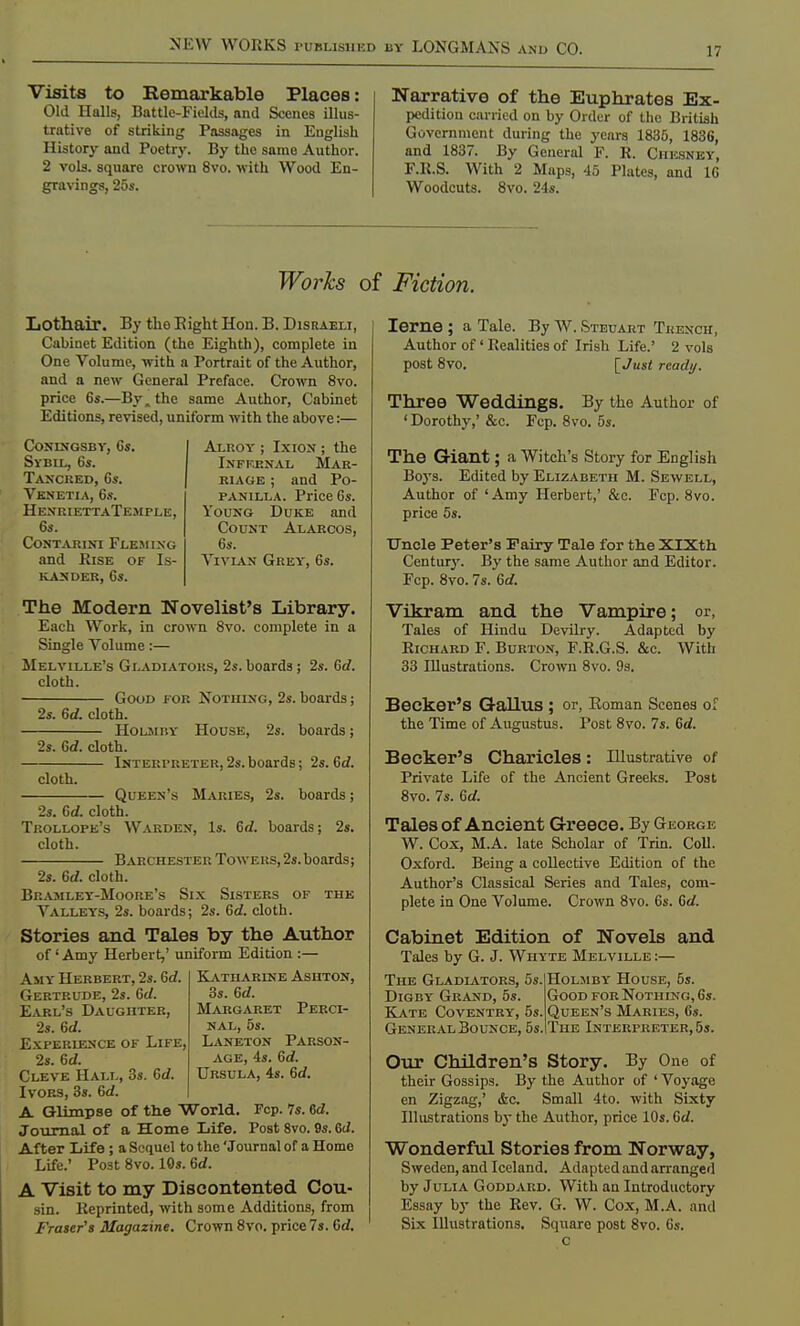 Visits to Remarkable Places: Old Halls, Battle-Fields, and Scenes illus- trative of striking Passages in English History and Poetry. By the same Author. 2 vols, square crown 8vo. with Wood En- gravings, 25s. Narrative of the Euphrates Ex- pedition carried on by Order of the British Government during the years 1835, 1836, and 1837. By General F. R. Chksney, F.R.S. With 2 Maps, 45 Plates, and 10 Woodcuts. 8vo. 24s. Works of Fiction. Lothair. By the Eight Hon. B. Disraeli, Cabinet Edition (the Eighth), complete in One Volume, with a Portrait of the Author, and a new General Preface. Crown 8vo. price 6s.—By. the same Author, Cabinet Editions, revised, uniform with the above:— CONESGSBY, 6s. Sybil, 6s. Tancred, 6s. Venetia, 6s. HenriettaTemple, 6s. Contarini Fleming and Rise of Is- KANDER, 6S. Alkoy ; Ixion ; the Infkexal Mar- riage ; and Po- panilla. Price 6s. Young Duke and Count Alarcos, 6s. Vivian Grey, 6s. The Modern Novelist's Library. Each Work, in crown 8vo. complete in a Single Volume:— Melville's Gladiators, 2s. boards ; 2s. Gd. cloth. Good for Nothing, 2s. boards; 2s. Gd. cloth. Holmhy House, 2s. boards; 2s. Gd. cloth. Interpreter, 2s. boards; 2s. Gd. cloth. Queen's Maries, 2s. boards; 2s. Gd. cloth. Trollope's Warden, Is. Gd. boards; 2s. cloth. Barchester Towers, 2s.boards; 2s. Gd. cloth. Bramley-Moore's Six Sisters of the Valleys, 2s. boards; 2s. Gd. cloth. Stories and Tales by the Author of' Amy Herbert,' uniform Edition :— Katharine Asiiton, 3s. Gd. Margaret Perci- nal, 5s. Laneton Parson- age, 4s. Gd. Ursula, 4s. Gd. Amy Herbert, 2s. Gd. Gertrude, 2s. Gd. Earl's Daughter, 2s. Gd. Experience of Life, 2s. Gd. Cleve Hall, 3s. Gd. Ivors, 3s. Gd. A Glimpse of the World. Fcp. 7s. 6d. Journal of a Home Life. Post 8vo. 9s. 6d. After Life ; a Sequel to the 'Journal of a Home Life.' Post 8vo. 10s. Gd. A Visit to my Discontented Cou- sin. Reprinted, with some Additions, from Fraser's Magazine. Crown 8vo. price 7s. Gd. Ieme ; a Tale. By W. Steuart Trench, Author of' Realities of Irish Life.' 2 vols post 8vo. [Just ready. Three Weddings. By the Author of 'Dorothy,' &c. Fcp. 8vo. 5s. The Giant; a Witch's Story for English Boj's. Edited by Elizabeth M. Sewell, Author of 'Amy Herbert,' &c. Fcp. 8vo. price 5s. Uncle Peter's Fairy Tale for the XlXth Century. By the same Author and Editor. Fcp. 8vo. 7s. Gd. Vikram and the Vampire; or, Tales of Hindu Devilry. Adapted by Richard F. Burton, F.R.G.S. &c. With 33 Illustrations. Crown 8vo. 9s. Becker's Gallus ; or, Roman Scenes of the Time of Augustus. Post 8vo. 7s. 6d. Becker's Charicles: Illustrative of Private Life of the Ancient Greeks. Post 8vo. 7s. Gd. Tales of Ancient Greece. By George W. Cox, M.A. late Scholar of Trin. Coll. Oxford. Being a collective Edition of the Author's Classical Series and Tales, com- plete in One Volume. Crown 8vo. 6s. Gd. Cabinet Edition of Novels and Tales by G. J. Whyte Melville :— The Gladiators, 5s. Digby Grand, 5s. Kate Coventry, 5s. General Bounce, 5s. Holmby House, 5s. Good for Nothing, 6j. Queen's Maries, 6s. The Interpreter, 5j. Our Children's Story. By One of their Gossips. By the Author of ' Voyage en Zigzag,' &c. Small 4to. with Sixty Illustrations by the Author, price 10s. Gd. Wonderful Stories from Norway, Sweden, and Iceland. Adapted and arranged by Julia Goddard. With an Introductory Essay by the Rev. G. W. Cox, M.A. and Six Illustrations. Square post 8vo. 6s. c