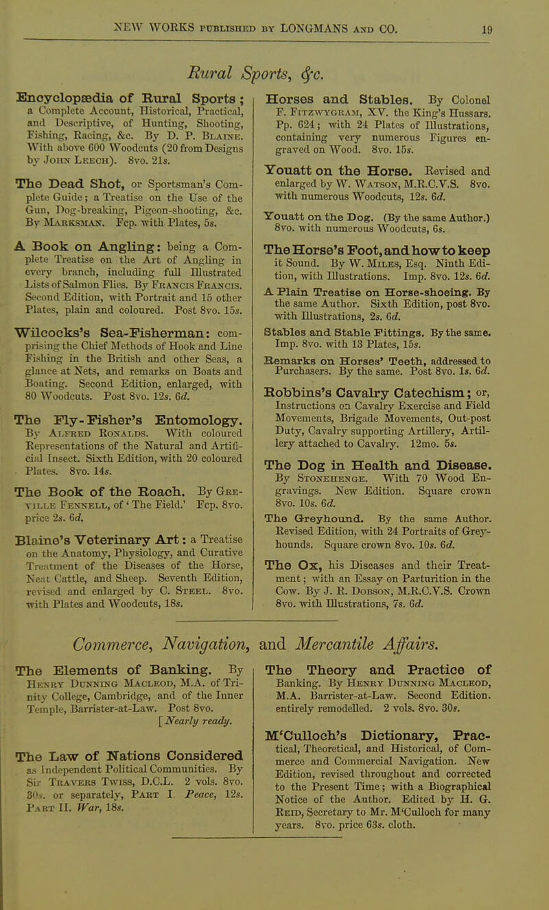Rural Sports, tyc. Encyclopaedia of Rural Sports ; a Complete Account, Historical, Practical, and Descriptive, of Hunting, Shooting, Fishing, Racing, &c. By D. P. Blaine. With above 600 Woodcuts (20 from Designs by John Leech). 8vo. 21s. The Dead Shot, or Sportsman's Com- plete Guide; a Treatise on the Use of the Gun, Dog-breaking, Pigeon-shooting, &c. By Marksman. Fcp. •with Plates, 5s. A Book on Angling: being a Com- plete Treatise on the Art of Angling in every branch, including full Illustrated Lists of Salmon Flies. By Francis Francis. Second Edition, with Portrait and 15 other Plates, plain and coloured. Post 8vo. 15s. Wilcocks's Sea-Fisherman: com- prising the Chief Methods of Hook and Line Fishing in the British and other Seas, a glance at Nets, and remarks on Boats and Boating. Second Edition, enlarged, with 80 Woodcuts. Post 8vo. 12s. 6d. The Fly-Fisher's Entomology. By Alfred Ronalds. With coloured Representations of the Natural and Artifi- cial Insect. Sixth Edition, with 20 coloured Plates. 8vo. 14s. The Book of the Boach. By Gre- ville Fennell, of' The Field.' Fcp. 8vo. price 2s. 6d. Blaine's Veterinary Art: a Treatise on the Anatomy, Physiology, and Curative Treiitment of the Diseases of the Horse, Neat Cattle, and Sheep. Seventh Edition, revised and enlarged by C. Steel. 8vo. with Plates and Woodcuts, 18s. Horses and Stables. By Colonel F. Fitzwygram, XV. the King's Hussars. Pp. 624; with 24 Plates of Illustrations, containing very numerous Figures en- graved on Wood. 8vo. 15s. Youatt on the Horse. Revised and enlarged by W. Watson, M.R.C.V.S. 8vo. with numerous Woodcuts, 12s. 6rf. Youatt on. the Dog. (By the same Author.) 8vo. with numerous Woodcuts, 6s. The Horse's Foot, and how to keep it Sound. By W. Miles, Esq. Ninth Edi- tion, with Illustrations. Imp. 8vo. 12s. 6d. A Plain Treatise on Horse-shoeing. By the same Author. Sixth Edition, post 8vo. with Illustrations, 2s. 6rf. Stables and Stable Fittings. By the same. Imp. 8vo. with 13 Plates, 15s. Remarks on Horses' Teeth, addressed to Purchasers. By the same. Post 8vo. Is. 6d. Bobbins's Cavalry Catechism; or, Instructions on Cavalry Exercise and Field Movements, Brigade Movements, Out-post Duty, Cavalry supporting Artillery, Artil- lery attached to Cavalry. 12mo. 5s. The Dog in Health and Disease. By Stonehenge. With 70 Wood En- gravings. New Edition. Square crown 8vo. 10s. 6d. The Greyhound. By the same Author. Revised Edition, with 24 Portraits of Grey- hounds. Square crown 8vo. 10s. 6d. The Ox, his Diseases and their Treat- ment ; with an Essay on Parturition in the Cow. By J. R. Dobson, M.R.C.V.S. Crown 8vo. with Illustrations, 7s. 6rf. Commerce, Navigation, The Elements of Banking. By Henry Dunning Macleod, M.A. of Tri- nity College, Cambridge, and of the Inner Temple, Barrister-at-Law. Post 8vo. [Nearly ready. The Law of Nations Considered as Independent Political Communities. By Sir Travers Twiss, D.C.L. 2 vols. 8vo. 30*. or separately, Part I. Peace, 12s. Part II. War, 18s. and Mercantile Affairs. The Theory and Practice of Banking. By Henry Dunning Macleod, M.A. Barrister-at-Law. Second Edition, entirely remodelled. 2 vols. 8vo. 30s. M'Culloch's Dictionary, Prac- tical, Theoretical, and Historical, of Com- merce and Commercial Navigation. New Edition, revised throughout and corrected to the Present Time; with a Biographical Notice of the Author. Edited by H. G. Reid, Secretary to Mr. M'Culloch for many years. 8vo. price 63s. cloth.