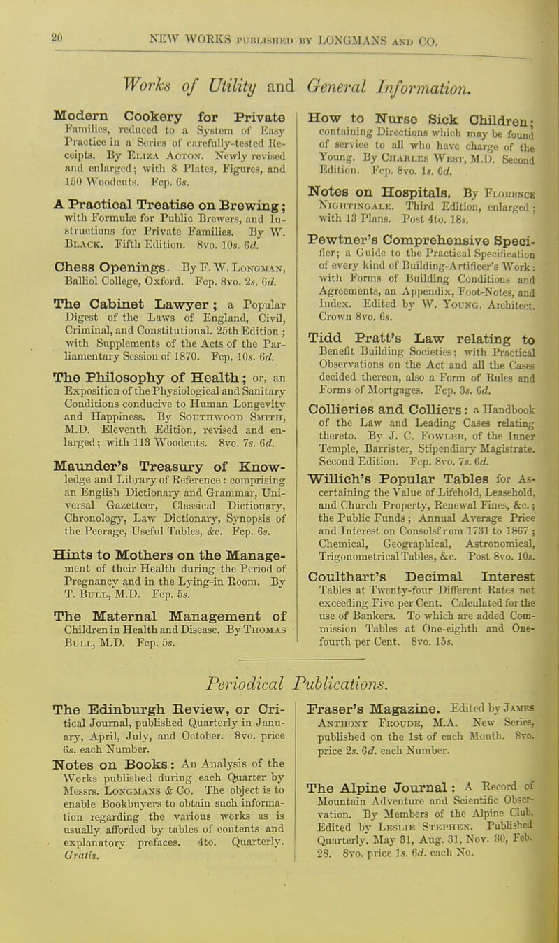 Works of Utility and General Information. Modern Cookery for Private Families, reduced to a System of Easy Practice in a Scries of carefully-tested Re- ceipts. By Eliza Acton. Newly revised and enlarged; with 8 Plates, Figures, and 160 Woodcuts. Fcp. C». A Practical Treatise on Brewing; with Formula for Public Brewers, and In- structions for Private Families, liv W. Black. Fifth Edition. 8vo. 10s. Gd. Chess Openings. By F.W.Longman, Balliol College, Oxford. Fcp. 8vo. 2s. Gd. The Cabinet Lawyer; a Popular Digest of the Laws of England, Civil, Criminal, and Constitutional. 25th Edition ; with Supplements of the Acts of the Par- liamentary Session of 1870. Fcp. 10s. Gd. The Philosophy of Health; or, an Exposition of the Physiological and Sanitary Conditions conducive to Human Longevity and Happiness. By Soutitwood Smith, M.D. Eleventh Edition, revised and en- larged; with 113 Woodcuts. 8vo. 7s. Gd. Marauder's Treasury of Know- ledge and Library of Reference : comprising an English Dictionary and Grammar, Uni- versal Gazetteer, Classical Dictionary, Chronology, Law Dictionary, Synopsis of the Peerage, Useful Tables, ic. Fcp. 6s. Hints to Mothers on the Manage- ment of their Health during the Period of Pregnancy and in the Lying-in Room. By T. Bull, M.D. Fcp. 5s. The Maternal Management of Children in Health and Disease. By Thomas Bull, M.D. Fcp. 5s. How to Nurse Sick Children- containing Directions which may be found of service to all who have charge of the Young. By Chables West, M.D. Second Edition. Fcp. 8vo. Is. Gd. Notes on Hospitals. By FlokkncJ NIGHTINGALE, Third Edition, enlarged ; with 13 Plans. Post 4to. 18«. Pewtner's Comprehensive Speci- fier; a Guide to the Practical Specification of every kind of Building-Artificer's Work: with Forms of Building Conditions and Agreements, an Appendix, Foot-Notes, and Index. Edited by W. Young. Architect. Crown 8vo. Gs. Tidd Pratt's Law relating to Benefit Building Societies; with Practical Observations on the Act and all the Cases decided thereon, also a Form of Rules and Forms of Mortgages. Fcp. 3s. Gd. Collieries and Colliers: a Handbook of the Law and Leading Cases relating thereto. By J. C. Fowler, of the Inner Temple, Barrister, Stipendiary Magistrate. Second Edition. Fcp. 8vo. 7s. Gd. Willich's Popular Tables for As- certaining the Value of Lifehold, Leasehold, and Church Property, Renewal Fines, &c.; the Public Funds ; Annual Average Price and Interest on Consolsf rom 1731 to 1867 ; Chemical, Geographical, Astronomical, Trigonometrical Tables, Sec. Post 8vo. 10s. Coulthart's Decimal Interest Tables at Twenty-four Different Rates not exceeding Five per Cent. Calculated for the use of Bankers. To which are added Com- mission Tables at One-eighth and One- fourth per Cent. 8vo. 15s. Periodical Publications. The Edinburgh Review, or Cri- tical Journal, published Quarterly in Janu- ary, April, July, and October. 8vo. price 6s. each Number. Notes on Books: An Analysis of the Works published during each Quarter by Messrs. Longmans & Co. The object is to enable Bookbuyers to obtain such informa- tion regarding the various works as is usually afforded by tables of contents and • explanatory prefaces. 4to. Quarterly. Gratis. Praser's Magazine. Edited by James Anthony Fuoude, M.A. New Series, published on the 1st of each Month. 8vo. price 2s. Gd. each Number. The Alpine Journal: A Record of Mountain Adventure and Scientific Obser- vation. By Members of the Alpine C'lnb. Edited by Leslie Stephen. Published Quarterly. May 31, Aug. 31, Nov. 30, Feb. 28. 8vo. price Is. Gd. each No.