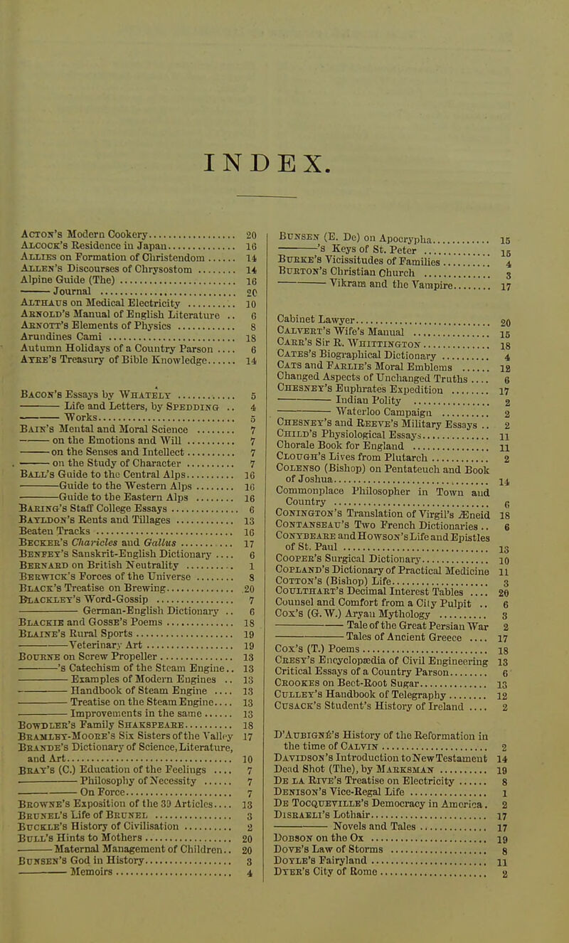 INDEX Acton's Modorn Cookery 20 Alcock's Residence in Japan 16 AlxrEs on Formation of Christendom 14 Allen's Discourses of Chrysostom 14 Alpine Guide (The) 16 Journal 20 Althaus on Medical Electricity io Arnold's Manual of English Literature .. 6 Abnott's Elements of Physics 8 Arundines Cami 18 Autumn Holidays of a Country Parson .... 6 Aybe's Treasury of Bible Knowledge 14 Bacon's Essays by Whately 5 Life and Letters, by Spedding .. 4 — Works 5 Bain's Mental and Moral Science 7 on the Emotions and Will 7 on the Senses and Intellect 7 on the Study of Character 7 Ball's Guide to the Central Alps 16 Guide to the Western Alps 16 Guide to the Eastern Alps 16 Baring's Staff College Essays 6 Bayldon's Rents and Tillages 13 Beaten Tracks 16 Becker's Cliaricles and Gallvs 17 Benpet's Sanskrit-English Dictionary 6 Bebnabd on British Neutrality 1 Berwick's Forces of the Universe 8 Black's Treatise on Brewing 20 Blacklet's Word-Gossip 7 German-English Dictionary .. 6 Blackie and Gosse's Poems 18 Blaine's Rural Sports 19 Veterinary Art 19 Bourne on Screw Propeller 13 '8 Catechism of the Steam Engine.. 13 Examples of Modern Engines .. 13 Handbook of Steam Engine 13 Treatise on the Steam Engine 13 Improvements in the same 13 Bowdler's Family Shakspeare 18 Bramlbt-Mooee's Six Sisters of the Valley 17 Bhande's Dictionary of Science, Literature, and Art 10 Beat's (C.) Education of the Feelings .... 7 . Philosophy of Necessity 7 On Force 7 Browne's Exposition of the 39 Articles 13 Brunel's Life of Brunel 3 Buckle's History of Civilisation 2 Bull's Hints to Mothers 20 Maternal Management of Children.. 20 Bunsen'S God in History 3 Memoirs 4 Bunsen (E. Do) on Apocrypha 15 's Keys of St. Peter 15 Burke's Vicissitudes of Families .' 4 Burton's Christian Church 3 Vikrara and the Vampire 17 Cabinet Lawyer 20 Calvert's Wife's Manual 15 CAER'S Sir R. WniTTINGTON is Cates's Biographical Dictionary 4 Cats and Faelie's Moral Emblems ib Changed Aspects of Unchanged Truths 6 Chesney's Euphrates Expedition 17 Indiau Polity 2 Waterloo Campaign 2 Chesney's and Reeve's Military Essays .. 2 Child's Physiological Essays 11 Chorale Book for England n Clough's Lives from Plutarch 2 Colenso (Bishop) on Pentateuch and Book of Joshua , 14 Commonplace Philosopher in Town and Country g Conington's Translation of Virgil's iEneid 18 Contanseau's Two French Dictionaries .. 6 Contbeare andHowsoN'sLifeandEpistles of St. Paul i3 Coopee's Surgical Dictionary 10 Copland's Dictionary of Practical Medicine 11 Cotton's (Bishop) Life 3 Coulthaet's Decimal Interest Tables 20 Counsel and Comfort from a Cily Pulpit .. 6 Cox's (G.W.) Aryan Mythology 3 Tale of the Great Persian War 2 Tales of Ancient Greece .... 17 Cox's (T.) Poems 18 Ceesy's Encyclopaedia of Civil Engineering 13 Critical Essays of a Country Parson 6' Crookes on Beet-Root Sugar 13 Culley's Handbook of Telegraphy 12 Cusack's Student's History of Ireland 2 D'Aubigne's History of the Reformation in the time of Calvin 2 Davidson's Introduction toNewTestameut 14 Dead Shot (The), by Marksman 19 De la Rive's Treatise on Electricity 8 Denison's Vice-Regal Life 1 De Tocqueyille's Democracy in America. 2 Disraeli's Lothair 17 Novels and Tales 17 Dobson on tho Ox 19 Dove's Law of Storms 8 Doyle's Fairyland u Dyer's City of Rome 2