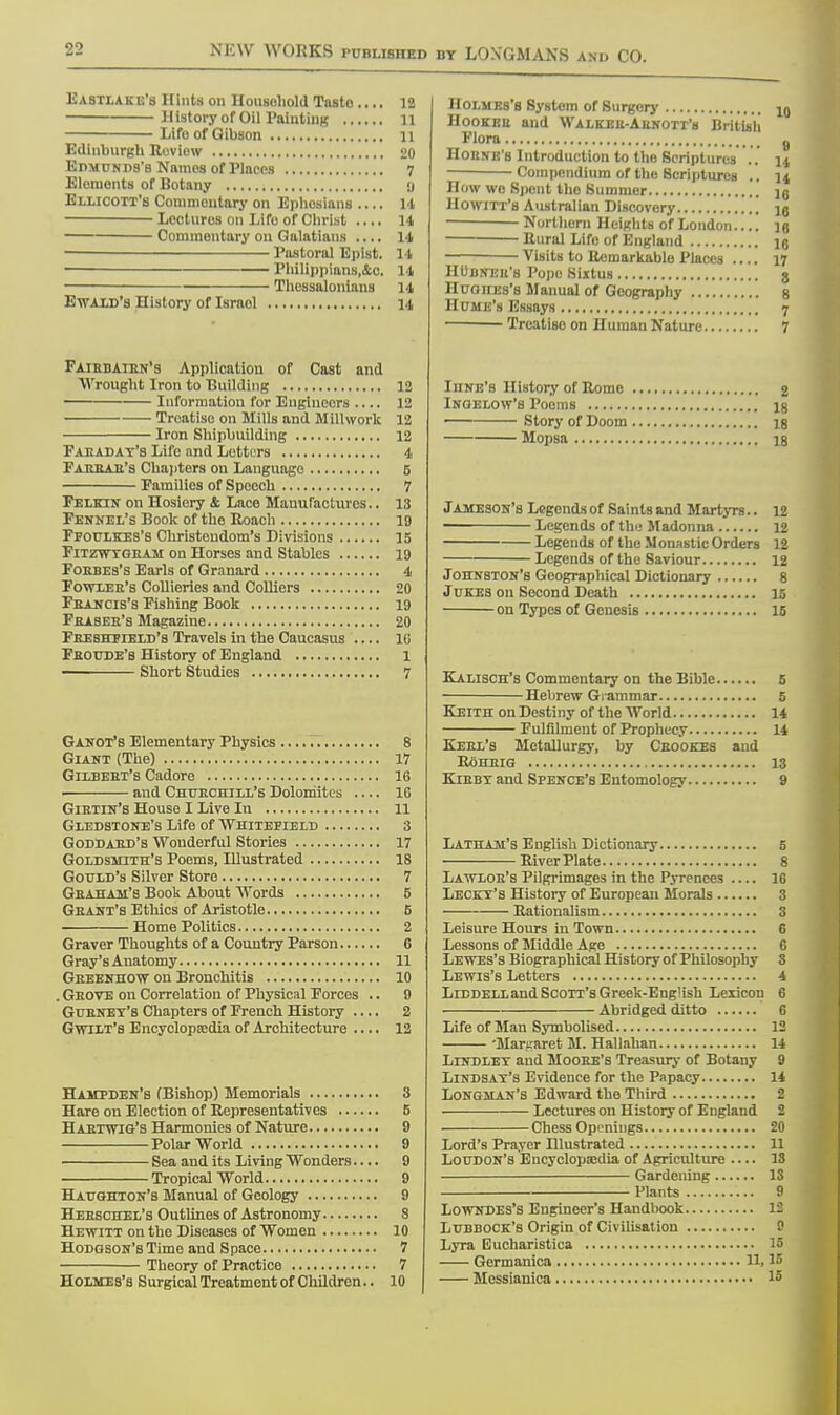 Uastlake's Hints on Household Tnsto .... 12 History of Oil Painting 11 Lifo of Gibson 11 Edinburgh Review 20 Edmunds's Names of Places 7 Elemonts of Botany y Ellicott's Commentary on Ephosians 14 Lectures on Lifo of Christ .... 14 Commentary on Galatians .... 14 Pastoral Eplst. 14 1 Philippians.&o. 14 ■ Thessalonians 14 Ewaxd's History of Israol 14 Fairbaibn's Application of Cast and Wrought Iron to Building 12 Information for Engineers 12 Treatise on Mills and Millwork 12 Iron Shipbuilding 12 Faeaday's Life and Letters 4 Fabbab's Chapters on Language 5 Families of Speech 7 Felkin on Hosiery & Lace Manufactures.. 13 Fennel's Book of the Roach 19 Ffoulkes's Christendom's Divisions 15 Fitzwygeam on Horses and Stables 19 Foebes's Earls of Granard 4 Fowlee's Collieries and Colliers 20 Fbancis's Fishing Book 19 Fbaseb's Magazine 20 Fbeshfield's Travels in the Caucasus l(i Fboude's History of England 1 ——— Short Studies 7 Ganot's Elementary Physics 8 Giant (The) 17 Gilbeet's Cadore 16 and Churchill's Dolomites .... 16 Gietin's House I Live In 11 Gledstone's Life of Whitefield 3 Goddaed's Wonderful Stories 17 Goldsmith's Poems, Illustrated 18 Gould's Silver Store 7 Gbaham's Book About Words 6 Geant's Ethics of Aristotle 6 Home Politics 2 Graver Thoughts of a Country Parson 6 Gray's Anatomy 11 Geeenhow on Bronchitis 10 . Geove on Correlation of Physical Forces .. 9 Gubney's Chapters of French History .... 2 Gwilt's Encyclopaedia of Architecture 12 Hampden's (Bishop) Memorials 3 Hare on Election of Representatives 5 Habtwtg's Harmonies of Nature 9 Polar World 9 Sea and its Living Wonders.... 9 Tropical World 9 Haughton's Manual of Geology 9 Heesciiel's Outlines of Astronomy 8 Hkwitt on the Diseases of Women 10 Hodgson's Time and Space 7 Theory of Practice 7 Holmes's Surgical Treatment of Children.. 10 Holmes's System of Surgery 10 Hookeb and Walkeu-Aenott'h British Flora 9 Houne's Introduction to the Scriptures .. |a Compendium of the Scriptures .. n How wo Spent tho Summer ]6 Howitt'b Australian Discovery io Northern Heights of London ] a Rural Life of England ie Visits to Remarkable Places 17 HUdneu's Pope Sixtus j Huoncs's Manual of Geography 8 Hume's Essays 7 Treatiso on Human Nature 7 InNE's History of Rome % Ingelow's Poems ig ■ Story of Doom ig Mopsa is Jameson's Legends of Saints and Martyrs.. 12 ■ Legends of the Madonna 12 Legends of the Monastic Orders 12 Legends of the Saviour 12 Johnston's Geographical Dictionary 8 Jukes on Second Death 15 on Types of Genesis 15 Kalisch's Commentary on the Bible 5 Hebrew Grammar 5 Keith on Destiny of the World 14 Fulfilment of Prophecy 14 Keel's Metallurgy, by Ceookes and RoHBIG 13 Kieby and Spence's Entomology 9 Latham's English Dictionary 5 River Plate 8 Lawloe's Pilgrimages in the Pyrenees 16 Lecky's History of European Morals 3 Rationalism 3 Leisure Hours in Town 6 Lessons of Middle Age 6 Le wes's Biographical History of Philosophy S Lewis's Letters 4 Liddelland Scott's Greek-Eng1 ish Lexicon 6 Abridged ditto 6 Life of Man Symbolised 12 Margaret M. Hallahan 14 Lindley and Mooee's Treasury of Botany 9 Lindsay's Evidence for the Papacy 14 Longman's Edward the Third 2 Lectures on History of England 2 Chess Openings 20 Lord's Prayer Hlustrated 11 Loudon's Encyclopaedia of Agriculture — IS Gardening IS Plants 9 Lowndes's Engineer's Handbook 12 Lubbock's Origin of Civilisation 8 Lyra Eucharistica 15 Germanica 11, W Messianica I5