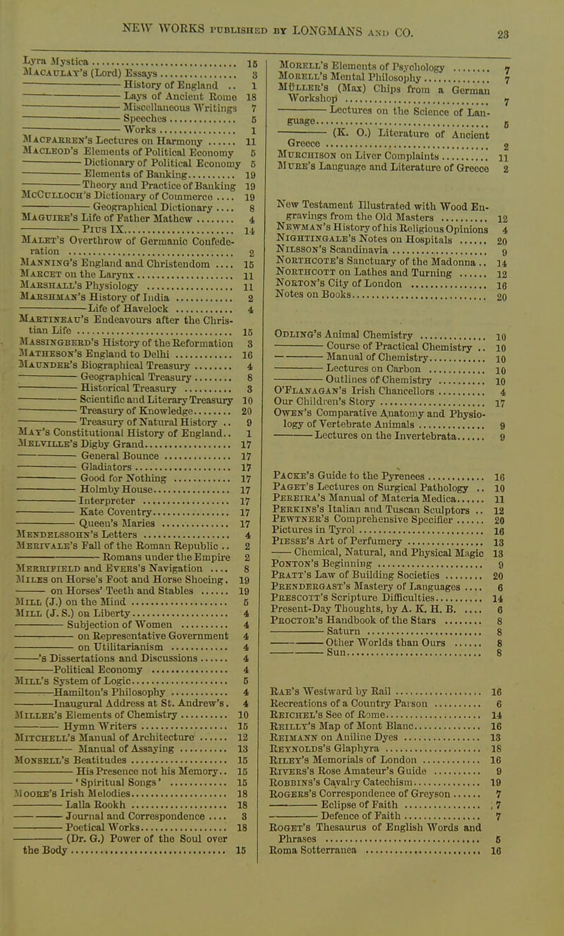 28 Lyra Mystica 15 Macaulay's (Lord) Essays 3 History of England .. 1 Lays of Ancient Rome 18 — Miscellaneous Writings 7 Speeches 5 Works 1 Macfabben's Lectures on Harmony 11 Macubod's Elements of Political Economy 6 Dictionary of Political Economy 6 Elements of Banking 19 Theory and Practice of Banking 19 McCtrLLOCH's Dictionary of Commerce .... 19 Geographical Dictionary .... 8 Maguibe's Life of Father Mathow 4 Pius IX 14 Malet's Overthrow of Germanic Confede- ration 2 Manning's England and Christendom .... 15 Mabcet on the Larynx 11 Marshall's Physiology 11 Mabshiian's History of India 2 Life of Havelock 4 Maetineatj's Endeavours after the Chris- tian Life 15 Massingbeed's History of the Reformation 3 JIatheson's England to Delhi 16 Maundeb's Biographical Treasury 4 Geographical Treasury 8 Historical Treasury 3 Scientific and Literary Treasury 10 Treasury of Knowledge 20 Treasury of Natural History .. 9 May's Constitutional History of England.. 1 Melville's Digby Grand 17 General Bounce 17 Gladiators 17 Good for Nothing 17 Holmby House 17 Interpreter 17 Kate Coventry 17 Queen's Maries 17 Mendelssohn's Letters 4 Mebtvale's Pall of the Roman Republic .. 2 Romans under the Empire 2 Mebbifield and Evebs's Navigation .... 8 SIiles on Horse's Foot and Horse Shoeing. 19 on Horses' Teeth and Stables 19 Mill (J.) on the Mind 6 Mill (J. S.) on Liberty 4 Subjection of Women 4 on Representative Government 4 on Utilitarianism 4 's Dissertations and Discussions 4 Political Economy 4 Mill's System of Logic 5 Hamilton's Philosophy 4 Inaugural Address at St. Andrew's. 4 Milleb's Elements of Chemistry 10 Hymn Writers 15 Mitchell's Manual of Architecture 12 Manual of Assaying 13 Monsell's Beatitudes 15 His Presence not his Memory.. 15 ' Spiritual Songs' 15 .Moobe's Irish Melodies 18 LallaRookh 18 Journal and Correspondence .... 8 ■ Poetical Works 18 (Dr. G.) Power of the Soul over Mobell's Elements of Psychology n Morell's Mental Philosophy 7 Mullee's (Max) Chips from a German Workshop 7 Lectures on tho Science of Lan- guage 8 (K. O.) Literature of Anciont Greece 2 Mubchison on Liver Complaints n Muee's Language and Literature of Greece 2 New Testament Illustrated with Wood En- gravings from the Old Masters 12 Newman's History of his Religious Opinions 4 Nightingale's Notes on Hospitals 20 Nilsson's Scandinavia 9 Northcote's Sanctuary of the Madonna.. 14 Noethcott on Lathes and Turning 12 Noeton's City of London 16 Notes on Books 20 Odling's Animal Chemistry 10 Course of Practical Chemistry .. 10 Manual of Chemistry 10 Lectures on Carbon 10 Outlines of Chemistry 10 O'Flanagan's Irish Chancellors 4 Our Children's Story 17 Owen's Comparative Anatomy and Physio- logy of Vertebrate Animals 9 Lectures on the Invertebrata 9 Packe's Guide to the Pyrenees 16 Paget's Lectures on Surgical Pathology .. 10 Peeeiea's Manual of Materia Medica 11 Pebkins's Italian and Tuscan Sculptors .. 12 Pewtneb's Comprehensive Specifier 20 Pictures in Tyrol 16 Piesse's Art of Perfumery 13 Chemical, Natural, and Physical Magic 13 Ponton's Beginning 9 Peatt's Law of Building Societies 20 Peendeegast's Mastery of Languages .... 6 Peescott's Scripture Difficulties 14 Present-Day Thoughts, by A. K. H. B 6 Peoctob's Handbook of the Stars 8 Saturn 8 Other Worlds than Ours 8 Sun 8 Rae's Westward by Rail 16 Recreations of a Country Parson 6 Reichel's See of Rome 14 Reillt's Map of Mont Blanc 16 Reimann on Aniline Dyes 13 Reynolds's Glaphyra 18 Riley's Memorials of London 16 Riyebs's Rose Amateur's Guide 9 Robbins's Cavalry Catechism 19 Rogebs's Correspondence of Grcyson 7 Eclipse of Faith 7 Defence of Faith 7 Roget's Thesaurus of English Words and Phrases 5